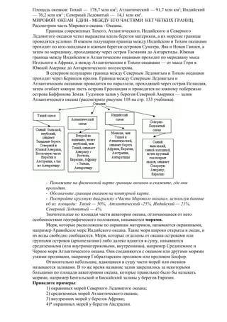 Площадь океанов: Тихий — 178,7 млн км2; Атлантический — 91,7 млн км2; Индийский
— 76,2 млн км2 ; Северный Ледовитый — 14,1 млн км2.
МИРОВОЙ ОКЕАН ЕДИН - МЕЖДУ ЕГО ЧАСТЯМИ НЕТ ЧЕТКИХ ГРАНИЦ.
Рассмотрим часть Мирового океана - Океаны.
Границы современных Тихого, Атлантического, Индийского и Северного
Ледовитого океанов четко выражены вдоль берегов материков, а их морские границы
проводятся условно. В южном полушарии граница между Индийским и Тихим океанами
проходит по юго-западным и южным берегам островов Суматра, Ява и Новая Гвинея, а
затем по меридиану, проходящему через остров Тасмания до Антарктиды. Южная
граница между Индийским и Атлантическим океанами проходит по меридиану мыса
Игольного в Африке, а между Атлантическим и Тихим океанами — от мыса Горн в
Южной Америке до Антарктического полуострова.
В северном полушарии граница между Северным Ледовитым и Тихим океанами
проходит через Берингов пролив. Граница между Северным Ледовитым и
Атлантическим океанами проводится по параллели, проходящей через остров Исландия,
затем огибает южную часть острова Гренландия и проводится по южному побережью
острова Баффинова Земля. Гудзонов залив у берегов Северной Америки — залив
Атлантического океана (рассмотрите рисунок 118 на стр. 133 учебника).

- Покажите на физической карте границы океанов и скажите, где они
проходят.
- Обозначьте границы океанов на контурной карте.
- Постройте круговую диаграмму «Части Мирового океана», используя данные
об их площади: Тихий — 50%, Атлантический -25%, Индийский — 21%,
Северный Ледовитый — 4%.
Значительные по площади части акватории океана, отличающиеся от него
особенностями географического положения, называются морями.
Моря, которые расположены по окраинам материков, называются окраинными,
например Аравийское море Индийского океана. Такие моря широко открыты в океан, и
их воды свободно сообщаются. Моря, которые отделены от океана островами или
группами островов (архипелагами) либо далеко вдаются в сушу, называются
средиземными (или внутриматериковыми, внутренними), например Средиземное и
Черное моря Атлантического океана. Они соединяются с океаном или другими морями
узкими проливами, например Гибралтарским проливом или проливом Босфор.
Относительно небольшие, вдающиеся в сушу части морей или океанов
называются заливами. В то же время название залив закрепилось за некоторыми
большими по площади акваториями океана, которые правильнее было бы называть
морями, например Бенгальский и Бискайский заливы у берегов Евразии.
Приведите примеры:
1) окраинных морей Северного Ледовитого океана;
2) средиземных морей Атлантического океана;
3) внутренних морей у берегов Африки;
4)* окраинных морей у берегов Австралии.

 