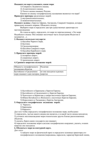 Покажите на карте и назовите, какие моря:
1) Северного Ледовитого океана;
2) Атлантического океана;
3) Тихого океана омывают Россию.
Какими по своему географическому положению являются эти моря?
Приведите примеры средиземных морей:
1) внутриконтинентальных;
2) межконтинентальных.
Назовите заливы у берегов Африки, Австралии, Северной Америки, которые
правильнее называть морями. Объясните почему.
Выберите море и определите два-три существенных ориентира его
местонахождения.
Не глядя на карту, определить это море по перечисленным: «Это море
Индийского океана. Оно омывает восточную часть полуострова Индостан и
называется ...».
2. Назовите несколько государств:
1) бассейна Черного моря;
2) Балтики;
3) Средиземноморья;
4) бассейна Северного моря;
5) бассейна Карибского моря.
3. Приведите примеры морей:
1) полярных широт;
2) умеренных широт;
3) тропических широт.
4. Сравните широтное положение морей:
Общность географического Различия
положения объектов
Балтийское и Средиземное но они находятся в разных
моря омывают один материк, широтах

1) Балтийского и Баренцева у берегов Европы;
2) Балтийского и Средиземного у берегов Европы;
3) Чукотского и Берингова у северо-восточных берегов Евразии;
4) Южно-Китайского и Японского у восточных берегов Евразии;
5) Кораллового и Тасманова у берегов Австралии.
5. Определите географическое положение морей:
1) Черного;
2) Баренцева;
3) Карского.
Для того чтобы определить географическое положение моря, необходимо:
1) определить, частью какого океана оно является, и в какой части океана находится;
2) уточнить местонахождение моря относительно других близко расположенных
объектов;
3) указать, берега каких государств оно омывает;
4) определить положение моря в системе географических координат, указать, в каких
широтах оно находится.
6. Обозначьте моря на контурной карте.
Для этого:
1) найдите море на физической карте и определите основные ориентиры его
географического положения (меридианы, параллели, характер береговой линии,

 
