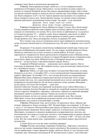 совершает наша Земля в космическом пространстве.
Учитель: Земля вращается вокруг своей оси, а эта ось северным концом
направлена на Полярную звезду. Представьте, что вы смотрите на нашу планету из
космоса со стороны Полярной звезды. Вы увидите вращающийся вокруг себя и своей
оси против часовой стрелки (с запада на восток) земной шар. Один оборот вокруг своей
оси Земля совершает за 24 ч. За этот отрезок времени (мы называем его сутками) на
Земле сменяются день и ночь. Законы физики таковы, что именно осевое движение причина небольшого сплющивания земного шара. Так давай – те же запомним:
Движение Земли вокруг своей оси - осевое.
Движение Земли вокруг Солнца - орбитальное.
Учитель: Одновременно Земля обращается вокруг Солнца. Путь Земли вокруг
Солнца называется орбитой и имеет форму овала (эллипса), причем Солнце немного
смещено по отношению к его центру. Из-за этого Земля то приближается, то удаляется
от Солнца (на рисунке 16 — справа и слева). Земля совершает один виток по орбите
примерно за 365 суток и 6 ч. За этот отрезок времени на нашей планете сменяются
четыре времени года. Люди договорились считать год равным 365 дням.
Раз в четыре года, когда из оставшихся шести часов набираются дополнительные
сутки, наступает високосный год. В високосном году 366 дней, а в феврале этого года 29
дней.
На рисунке 15 вы видите схематически изображенный земной шар. Сквозь него
проходит воображаемая пунктирная линия. Это ось, вокруг которой вращается Земля.
Земная ось наклонена под углом к плоскости земной орбиты. В точках, где ось
пересекается с поверхностью Земли, располагаются Северный полюс и Южный полюс.
Если мы будем смотреть на Землю со стороны Полярной звезды, Северный полюс
всегда будет прямо под нами. (Южный полюс от Полярной звезды мы не увидим
никогда — он всегда будет с противоположной стороны Земли.)
Северный и Южный полюсы — уникальные места нашей планеты. Они не
участвуют во вращении Земли. На Северном полюсе, куда ни посмотри, повсюду будет
юг, а на Южном полюсе — север.
Врунгель: Ребята, а я знаю одну историю о путешествии Магеллана, но никак
объяснить ее не могу: 6 сентября 1522 г. в устье испанской реки Гвадалквивир вошел
корабль «Виктория». В сентябре 1519 г. он в составе флотилии под командованием
Фернана Магеллана отправился в первое кругосветное путешествие. И вот теперь,
спустя ровно три года, этот единственный уцелевший после долгих скитаний корабль
возвращался к родным берегам. Но как были удивлены члены экипажа «Виктория»,
когда узнали, что в пути они потеряли .... один день.
Капитан Себастьян Элькано, возглавивший экспедицию после гибели Магеллана, и
участник плавания Антонио Пигафетта, который вел подробный дневник путешествия,
тщетно старались обнаружить «пропажу», тщательно, страница за страницей проверяя
ежедневные записи в судовом журнале. Однако все усилия их оказались
безрезультатными, им так и не удалось найти «пропавший» день. Весь экипаж
«Виктории» считал день возвращения на родину средой, хотя, как им объявили!
встречающие, они ступили на родной берег в четверг.
Учитель: Объяснение тому, как и почему это произошло, было: найдено уже
позднее. Окружность Земли составляет 360°. Полный оборот она совершает за 24 часа, т.
е. путь в 1° за 4 минуты. Флотилия Магеллана вышла из Европы на запад в направлении,
противоположном движению Земли вокруг своей оси. Следовательно, для экипажа
«Виктории», уплывшего в западном направлении и возвратившегося с востока, дни
увеличивались на 4 минуты столько раз, сколько в этом направлении он прошел градусе'
в данном случае — 360°, т. е. в общей сложности — 4 минуты х 360° = 24 часа, или одни
сутки. Вот мы с вами нашли день, «пропавший» у участников первого кругосветного
путешествия.
А может быть кто-то из вас знает подобные примеры?
Ученик: Русская экспедиция, открывшая Антарктиду, бороздила с востока на
запад все три океана, омывающие берега нового континента. Исследователи двигались
том же направлении, в каком вращается вокруг своей оси Земля, и у них оказался один
«лишний» день. Начальник экспедиции Ф. Ф. Беллинсгаузен в связи с этим событием

 