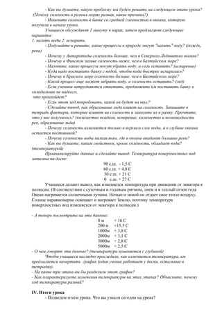 - Как вы думаете, какую проблему мы будем решать на следующем этапе урока?
(Почему соленость в разных морях разная, какие причины?)
- Измените соленость в банке со средней соленостью в океана, которую
получили в начале урока.
Учащиеся обсуждают 1 минуту в парах, затем предлагают следующие
варианты:
1. налить воды 2. испарить.
- Подумайте и решите, какие процессы в природе могут "налить" воду? (дождь,
река)
- Почему у Антарктиды соленость больше, чем в Северном Ледовитом океане?
- Почему в Финском заливе соленость ниже, чем в балтийском море?
- Назовите, какие процессы могут убрать воду, а соль оставить? (испарение)
- Куда надо поставить банку с водой, чтобы вода быстрее испарилась?
- Почему в Красном море соленость больше, чем в Балтийском море?
- Какой процесс еще может забрать воду, а соленость оставить? (лед)
- Если ученики затрудняются ответить, предложите им поставить банку в
холодильник не надолго,
что произойдет?
- Если этот лед попробовать, какой он будет на вкус?
- Сделайте вывод, как образование льда влияет на соленость. Запишите в
тетрадь факторы, которые влияют на соленость и занесите их в рамку. Прочтите,
что у вас получилось? (количество осадков, испарение, количество и полноводность
рек, образование льда)
- Почему соленость изменяется только в верхнем слое воды, а в глубине океана
остается постоянной?
- Почему соленость воды низкая там, где в океане впадают большие реки?
- Как вы думаете, каким свойством, кроме солености, обладает вода?
(температурой)
Проанализируйте данные и сделайте вывод. Температура поверхностных вод
записана на доске:
90 с.ш. - 1,5 С
60 с.ш. + 4,8 С
30 с.ш. + 21 С
0 с.ш. + 27 С
Учащиеся делают вывод, как изменяется температура при движении от экватора к
полюсам. (В соответствии с суточным и годовым ритмом, днем и в теплый сезон года
Океан нагревается солнечными лучами. Ночью и зимой он отдает свое тепло воздуху.
Солнце неравномерно освещает и нагревает Землю, поэтому температура
поверхностных вод изменяется от экватора к полюсам.)
- А теперь посмотрите на эти данные:
0м
+ 16 С
200 м +15,5 С
1000м + 3,8 С
2000м + 3,1 С
3000м + 2,8 С
5000м + 2,5 С
- О чем говорят эти данные? (температура изменяется с глубиной)
Чтобы учащиеся наглядно проследили, как изменяется температура, им
предлагается начертить график (один ученик работает у доски, остальные в
тетрадях).
- На какие три этапа вы бы разделили этот график?
- Как охарактеризуете изменения температуры на этих этапах? Объясните, почему
ход температуры разный?
IV. Итоги урока
- Подведем итоги урока. Что вы узнали сегодня на уроке?

 