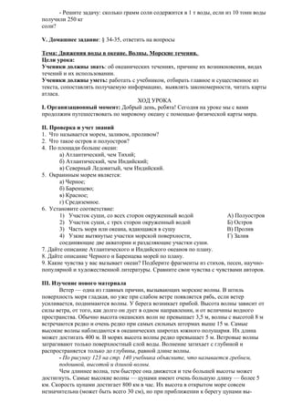 - Решите задачу: сколько грамм соли содержится в 1 т воды, если из 10 тонн воды
получили 250 кг
соли?
V. Домашнее задание: § 34-35, ответить на вопросы
Тема: Движения воды в океане. Волны. Морские течения.
Цели урока:
Ученики должны знать: об океанических течениях, причине их возникновения, видах
течений и их использовании.
Ученики должны уметь: работать с учебником, отбирать главное и существенное из
текста, сопоставлять получаемую информацию, выявлять закономерности, читать карты
атласа.
ХОД УРОКА
I. Организационный момент: Добрый день, ребята! Сегодня на уроке мы с вами
продолжим путешествовать по мировому океану с помощью физической карты мира.
II. Проверка и учет знаний
1. Что называется морем, заливом, проливом?
2. Что такое остров и полуостров?
4. По площади больше океан:
а) Атлантический, чем Тихий;
б) Атлантический, чем Индийский;
в) Северный Ледовитый, чем Индийский.
5. Окраинным морем является:
а) Черное;
б) Баренцево;
в) Красное;
г) Средиземное.
6. Установите соответствие:
1) Участок суши, со всех сторон окруженный водой
А) Полуостров
2) Участок суши, с трех сторон окруженный водой
Б) Остров
3) Часть моря или океана, вдающаяся в сушу
В) Пролив
4) Узкие вытянутые участки морской поверхности,
Г) Залив
соединяющие две акватории и разделяющие участки суши.
7. Дайте описание Атлантического и Индийского океанов по плану.
8. Дайте описание Черного и Баренцева морей по плану.
9. Какие чувства у вас вызывает океан? Подберите фрагменты из стихов, песен, научнопопулярной и художественной литературы. Сравните свои чувства с чувствами авторов.
III. Изучение нового материала
Ветер — одна из главных причин, вызывающих морские волны. В штиль
поверхность моря гладкая, но уже при слабом ветре появляется рябь, если ветер
усиливается, поднимаются волны. У берега возникает прибой. Высота волны зависит от
силы ветра, от того, как долго он дует в одном направлении, и от величины водного
пространства. Обычно высота океанских волн не превышает 3,5 м, волны с высотой 8 м
встречаются редко и очень редко при самых сильных штормах выше 15 м. Самые
высокие волны наблюдаются в океанических широтах южного полушария. Их длина
может достигать 400 м. В морях высота волны редко превышает 5 м. Ветровые волны
затрагивают только поверхностный слой воды. Волнение затихает с глубиной и
распространяется только до глубины, равной длине волны.
- По рисунку 123 на стр. 140 учебника объясните, что называется гребнем,
подошвой, высотой и длиной волны.
Чем длиннее волна, тем быстрее она движется и тем большей высоты может
достигнуть. Самые высокие волны — цунами имеют очень большую длину — более 5
км. Скорость цунами достигает 800 км в час. Их высота в открытом море совсем
незначительна (может быть всего 30 см), но при приближении к берегу цунами вы-

 