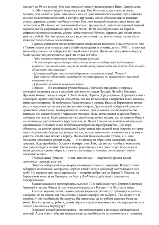 растают до 40 м в высоту. Вот как описал цунами путешественник Бенгт Даниельсон:
«...Мы увидели надвигающуюся волну. Она близилась, как стена, и росла.
Больше, чем раскаты грома, что доносились от приближавшейся волны, страх нагонял
сам вид водоворота перед ней, в котором крутились целые обломки скал и тяжелые
стволы деревьев, словно это были спички. Как этот мощный водопад среди моря, эта
гигантская в 20 и более метров высотой волна с грохочущей, добела иссеченной пенной
короной могла удерживаться прямо, как стена? Затем она обрушилась на берег и
сотрясла основание острова, словно землетрясение. Кровли, деревья, две лодки волна
унесла с собой. Все это продолжалось несколько минут, и, тем не менее, залив после
этого выглядел словно после битвы».
Цунами считаются катастрофическим природным явлением. Несмотря на то, что
в Тихом океане есть специальная служба оповещения о цунами, летом 1998 г. гигантская
волна обрушилась на побережье острова Новая Гвинея. Несколько поселков на берегу
были полностью уничтожены, десятки людей погибли.
- Что является причиной возникновения цунами?
- За некоторое время до прихода цунами жители побережий наблюдают
краткое (от нескольких минут до часа) отступание воды от берега. Как можно
объяснить это явление?
- Цунами наиболее опасны на побережьях океанов и морей. Почему?
- Как можно объяснить гигантскую высоту цунами по сравнению с высотой
ветровых волн.
- Сравните цунами и ветровые волны.
Прилив — это колебания уровня Океана. Причиной приливно-отливных
движений являются силы взаимного притяжения между Землей, Луной и Солнцем.
Приливы бывают во всех морях. В Балтийском, Черном, Средиземном, Адриатическом и
некоторых других они совсем незаметны, так как их величина измеряется всего несколькими сантиметрами. На побережье Атлантического океана, Белом и Баренцевом морях
высота приливов достигает уже нескольких метров. Для жителей побережий прилив —
привычное, обыденное, повторяющееся явление. Для человека, наблюдающего его
впервые, это удивительное и чарующее зрелище. Вода, плещущаяся о кромку берега,
начинает отступать. Само движение уходящей воды почти незаметно, но ширина берега
на мелководье увеличивается просто на глазах. Через 6 часов после начала отлива вода
максимально отступает и вид побережья совершение преображается. Дно моря
обнажено, на камнях лежат водоросли./Недоступные при полной воде острова, которые
лишь поднимались/вдали над поверхностью, теперь возвышаются высокими утесами и,
кажется, стали даже ближе к берегу. Но момент максимального отлива, т. е. наибольшего понижения уровня воды, — это и начало ее обратного движения, начало
прилива. Вода прибывает быстро и неотвратимо. Там, где только что было оголенное
дно, уже плещутся волны. Утесы вновь превратились в острова. Через 6 часов вода
вновь достигла кромки берега, и уже в следующее мгновение она начинает новое
движение вспять.
Полный цикл (прилив — отлив, или подъем — опускание уровня воды)
происходит дважды в сутки.
Жители побережий используют приливно-отливные движения. В зоне отлива
собирают моллюсков, водоросли, нередко ставят сети и собирают застрявшую в них
рыбу. Но главное при таком промысле — вовремя добраться до берега. В России, на
Баренцевом море, и во Франции, на берегу Ла-Манша, действуют приливные
электростанции.
Самые высокие в мире приливы высотой 19 м наблюдаются у берегов Северной
Америки в заливе Фанди Атлантического океана, а в России — в Охотском море.
Смелые моряки, наши с вами соотечественники, желают отправиться в дальнее
плавание, но не знают, как это сделать и какой маршрут им выбрать. Тем более что и
корабль, у них особенный, без паруса, без двигателя, да и гребцов капитан брать не
хочет. Как вы думаете, ребята, каким образом корабль моряков смог бы передвигаться в
океане и по какому маршруту?
Хороший способ передвижения - это передвижение с помощью океанических
течений. А для того чтобы им воспользоваться, необходимо познакомиться с течением.

 
