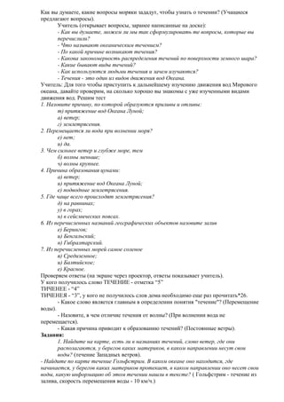 Как вы думаете, какие вопросы моряки зададут, чтобы узнать о течении? (Учащиеся
предлагают вопросы).
Учитель (открывает вопросы, заранее написанные на доске):
- Как вы думаете, можем ли мы так сформулировать те вопросы, которые вы
перечислили?
- Что называют океаническим течением?
- По какой причине возникают течения?
- Какова закономерность распределения течений по поверхности земного шара?
- Какие бывают виды течений?
- Как используются людьми течения и зачем изучаются?
- Течения - это один из видов движения вод Океана.
Учитель: Для того чтобы приступить к дальнейшему изучению движения вод Мирового
океана, давайте проверим, на сколько хорошо вы знакомы с уже изученными видами
движения вод. Решим тест
1. Назовите причину, по которой образуются приливы и отливы:
т) притяжение вод Океана Луной;
а) ветер;
г) землетрясения.
2. Перемещается ли вода при волнении моря?
е) нет;
и) да.
3. Чем сильнее ветер и глубже море, тем
б) волны меньше;
ч) волны крупнее.
4. Причина образования цунами:
а) ветер;
и) притяжение вод Океана Луной;
е) подводные землетрясения.
5. Где чаще всего происходят землетрясения?
д) на равнинах;
у) в горах;
н) в сейсмических поясах.
6. Из перечисленных названий географических объектов назовите залив
е) Берингов;
и) Бенгальский;
н) Гибралтарский.
7. Из перечисленных морей самое соленое
я) Средиземное;
и) Балтийское;
е) Красное.
Проверяем ответы (на экране через проектор, ответы показывает учитель).
У кого получилось слово ТЕЧЕНИЕ - отметка “5”
ТИЧЕНЕЕ - “4”
ТИЧЕНЕЯ - “3”, у кого не получилось слов дома необходимо еще раз прочитать*26.
- Какое слово является главным в определении понятия "течение"? (Перемещение
воды).
- Назовите, в чем отличие течения от волны? (При волнении вода не
перемещается).
- Какая причина приводит к образованию течений? (Постоянные ветры).
Задания:
1. Найдите на карте, есть ли в названиях течений, слово ветер, где они
располагаются, у берегов каких материков, в каком направлении несут свои
воды? (течение Западных ветров).
- Найдите по карте течение Гольфстрим. В каком океане оно находится, где
начинается, у берегов каких материков протекает, в каком направлении оно несет свои
воды, какую информацию об этом течении нашли в тексте? ( Гольфстрим - течение из
залива, скорость перемещения воды - 10 км/ч.)

 
