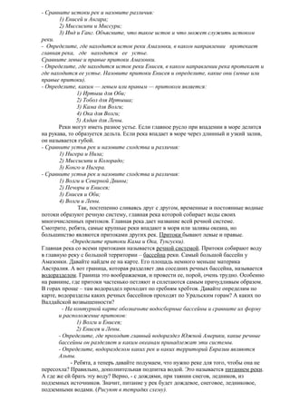 - Сравните истоки рек и назовите различия:
1) Енисей и Ангара;
2) Миссисипи и Миссури;
3) Инд и Ганг. Объясните, что такое исток и что может служить истоком
реки.
- Определите, где находится исток реки Амазонки, в каком направлении протекает
главная река, где находится ее устье.
Сравните левые и правые притоки Амазонки.
- Определите, где находится исток реки Енисея, в каком направлении река протекает и
где находится ее устье. Назовите притоки Енисея и определите, какие они (левые или
правые притоки).
- Определите, каким — левым или правым — притоком является:
1) Иртыш для Оби;
2) Тобол для Иртыша;
3) Кама для Волги;
4) Ока для Волги;
5) Алдан для Лены.
Реки могут иметь разное устье. Если главное русло при впадении в море делится
на рукава, то образуется дельта. Если река впадает в море через длинный и узкий залив,
он называется губой.
- Сравните устья рек и назовите сходства и различия:
1) Нигера и Нила;
2) Миссисипи и Колорадо;
3) Конго и Нигера.
- Сравните устья рек и назовите сходства и различия:
1) Волги и Северной Двины;
2) Печоры и Енисея;
3) Енисея и Оби;
4) Волги и Лены.
Так, постепенно сливаясь друг с другом, временные и постоянные водные
потоки образуют речную систему, главная река которой собирает воды своих
многочисленных притоков. Главная река дает название всей речной системе.
Смотрите, ребята, самые крупные реки впадают в моря или заливы океана, но
большинство являются притоками других рек. Притоки бывают левые и правые.
-Определите притоки Кама и Ока, Тунгуски).
Главная река со всеми притоками называется речной системой. Притоки собирают воду
в главную реку с большой территории – бассейна реки. Самый большой бассейн у
Амазонки. Давайте найдем ее на карте. Его площадь немного меньше материка
Австралия. А вот граница, которая разделяет два соседних речных бассейна, называется
водоразделом. Граница это воображаемая, и провести ее, порой, очень трудно. Особенно
на равнине, где притоки частенько петляют и сплетаются самым причудливым образом.
В горах проще – там водораздел проходит по гребням хребтов. Давайте определим по
карте, водоразделы каких речных бассейнов проходят по Уральским горам? А каких по
Валдайской возвышенности?
- На контурной карте обозначьте водосборные бассейны и сравните их форму
и расположение притоков:
1) Волги и Енисея;
2) Енисея и Лены.
- Определите, где проходит главный водораздел Южной Америки, какие речные
бассейны он разделяет и каким океанам принадлежат эти системы.
- Определите, водоразделом каких рек и каких территорий Евразии являются
Альпы.
- Ребята, а теперь давайте подумаем, что нужно реке для того, чтобы она не
пересохла? Правильно, дополнительная подпитка водой. Это называется питанием реки.
А где же ей брать эту воду? Верно, - с дождями, при таянии снегов, ледников, из
подземных источников. Значит, питание у рек будет дождевое, снеговое, ледниковое,
подземными водами. (Рисуют в тетрадях схему).

 
