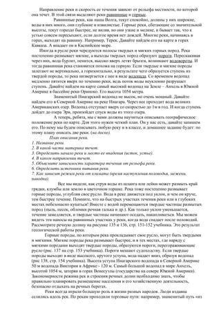 Направление реки и скорость ее течения зависят от рельефа местности, по которой
она течет. В этой связи выделяют реки равнинные и горные.
Равнинные реки, как наша Волга, текут спокойно, долины у них широкие,
воды в них много, они глубокие и извилистые. Горные реки, сбегающие со значительной
высоты, текут гораздо быстрее, не виляя, но они узкие и мелкие, и бывает так, что к
устью совсем пересыхают, если долгое время нет дождей. Многие реки, начинаясь в
горах, выходят на равнину. Например, Терек. Давайте найдем его на карте в горах
Кавказа. А впадает он в Каспийское море.
Иногда в русле реки чередуются полосы твердых и мягких горных пород. Река
постепенно размывает мягкие, а выходы твердых пород образуют пороги. Перескакивая
через них, вода бурлит, пенится, высоко вверх летят брызги, возникают водовороты. И
тогда равнинная река становится похожа на горную. Если твердые и мягкие породы
залегают не вертикально, а горизонтально, в результате чего образуется ступень из
твердой породы, то река низвергается с нее в виде водопада. Со временем водопад
медленно пятится вверх по течению реки, ведь поток воды неуклонно разрушает
ступень. Давайте найдем на карте самый высокий водопад на Земле – Анхель в Южной
Америке в бассейне реки Ориноко. Его высота 1054 метра.
Знаменитый Ниагарский водопад не высок, но очень мощный. Давайте
найдем его в Северной Америке на реке Ниагара. Через нее проходит вода великих
Американских озер. Водопад отступает вверх со скоростью до 1м в год. И когда ступень
дойдет до озера Эри, произойдет спуск воды из этого озера.
А теперь, ребята, мы с вами должны научиться описывать географическое
положение реки по карте. Для этого нужен четкий план. Он у нас есть, давайте запишем
его. По нему мы будем описывать любую реку и в классе, и домашнее задание будет: по
этому плану описать две реки. (на доске).
План описания реки.
1. Название реки.
2. В какой части материка течет.
3. Определить начало реки и место ее впадения (исток, устье).
4. В каком направлении течет.
5. Объясните зависимость характера течения от рельефа реки.
6. Определить источники питания реки.
7. Как зависит режим реки от климата (время наступления половодья, межени,
паводка).
Все мы видели, как струя воды из шланга или лейки может размыть край
грядки, клумбы или землю в цветочном горшке. Река тоже постепенно размывает
горные породы, углубляя свое русло. Вода в реке движется под уклон, и чем он круче,
тем быстрее течение. Помните, что на быстрых участках течения реки или в глубоких
местах небезопасно купаться! Вместе с водой перемещаются твердые частицы размытых
пород (пыль, песок, обломки речная галька и др.). Как только уклон уменьшается,
течение замедляется, и твердые частицы начинают оседать, накапливаться. Мы можем
видеть эти наносы на равнинных участках у реки, когда вода спадает после половодий.
Рассмотрите речную долину на рисунке 135 и 136, стр. 151-152 учебника. Это результат
геологической работы реки.
Горные породы, по которым река прокладывает свое русло, могут быть твердыми
и мягкими. Мягкие породы река размывает быстрее, и в тех местах, где наряду с
мягкими породами выходят твердые породы, образуются пороги, перегораживающие
русло (рис. 137 на стр. 153 учебника). Пороги мешают судоходству. Если твердые
породы выходят в виде высокого, крутого уступа, вода падает вниз, образуя водопад
(рис 138, стр. 154 учебника). Высота уступа Ниагарского водопада в Северной Америке
50 м водопада Виктория в Африке - 120 м. Самый большой водопад в мире Анхелъ,
высотой 1054 м, затерян в горах Венесуэлы (государства на севере Южной Америки).
Закономерности режима рек и строения речных долин необходимо знать, чтобы
правильно планировать размещение населения и его хозяйственную деятельность,
безопасно отдыхать на речных берегах.
Реки всегда играли большую роль в жизни разных народов. Люди издавна
селились вдоль рек. По рекам проходили торговые пути: например, знаменитый путь «из

 