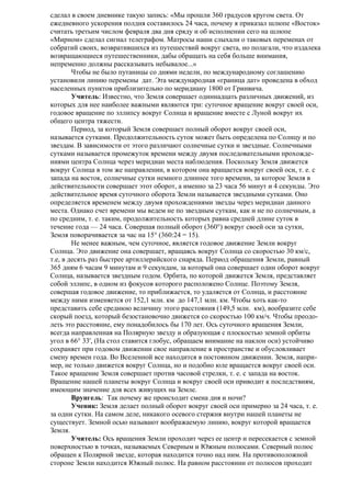 сделал в своем дневнике такую запись: «Мы прошли 360 градусов кругом света. От
ежедневного ускорения полдня составилось 24 часа, почему я приказал шлюпе «Восток»
считать третьим числом февраля два дня сряду и об исполнении сего на шлюпе
«Мирном» сделал сигнал телеграфом. Матросы наши слыхали о таковых переменах от
собратий своих, возвратившихся из путешествий вокруг света, но полагали, что издалека
возвращающиеся путешественники, дабы обращать на себя больше внимания,
непременно должны рассказывать небывалое...»
Чтобы не было путаницы со днями недели, по международному соглашению
установили линию перемены дат. Эта международная «граница дат» проведена в обход
населенных пунктов приблизительно по меридиану 1800 от Гринвича.
Учитель: Известно, что Земля совершает одиннадцать различных движений, из
которых для нее наиболее важными являются три: суточное вращение вокруг своей оси,
годовое вращение по эллипсу вокруг Солнца и вращение вместе с Луной вокруг их
общего центра тяжести.
Период, за который Земля совершает полный оборот вокруг своей оси,
называется сутками. Продолжительность суток может быть определена по Солнцу и по
звездам. В зависимости от этого различают солнечные сутки и звездные. Солнечными
сутками называется промежуток времени между двумя последовательными прохождениями центра Солнца через меридиан места наблюдения. Поскольку Земля движется
вокруг Солнца в том же направлении, в котором она вращается вокруг своей оси, т. е. с
запада на восток, солнечные сутки немного длиннее того времени, за которое Земля в
действительности совершает этот оборот, а именно за 23 часа 56 минут и 4 секунды. Это
действительное время суточного оборота Земли называется звездными сутками. Оно
определяется временем между двумя прохождениями звезды через меридиан данного
места. Однако счет времени мы ведем не по звездным суткам, как и не по солнечным, а
по средним, т. е. таким, продолжительность которых равна средней длине суток в
течение года — 24 часа. Совершая полный оборот (360°) вокруг своей оси за сутки,
Земля поворачивается за час на 15° (360:24 = 15).
Не менее важным, чем суточное, является годовое движение Земли вокруг
Солнца. Это движение она совершает, вращаясь вокруг Солнца со скоростью 30 км/с,
т.е, в десять раз быстрее артиллерийского снаряда. Период обращения Земли, равный
365 дням 6 часам 9 минутам и 9 секундам, за который она совершает один оборот вокруг
Солнца, называется звездным годом. Орбита, по которой движется Земля, представляет
собой эллипс, в одном из фокусов которого расположено Солнце. Поэтому Земля,
совершая годовое движение, то приближается, то удаляется от Солнца, и расстояние
между ними изменяется от 152,1 млн. км до 147,1 млн. км. Чтобы хоть как-то
представить себе среднюю величину этого расстояния (149,5 млн. км), вообразите себе
скорый поезд, который безостановочно движется со скоростью 100 км/ч. Чтобы преодолеть это расстояние, ему понадобилось бы 170 лет. Ось суточного вращения Земли,
всегда направленная на Полярную звезду и образующая с плоскостью земной орбиты
угол в 66° 33', (На стол ставится глобус, обращаем внимание на наклон оси) устойчиво
сохраняет при годовом движении свое направление в пространстве и обусловливает
смену времен года. Во Вселенной все находится в постоянном движении. Земля, например, не только движется вокруг Солнца, но и подобно юле вращается вокруг своей оси.
Такое вращение Земля совершает против часовой стрелки, т. е. с запада на восток.
Вращение нашей планеты вокруг Солнца и вокруг своей оси приводит к последствиям,
имеющим значение для всех живущих на Земле.
Врунгель: Так почему же происходит смена дня и ночи?
Ученик: Земля делает полный оборот вокруг своей оси примерно за 24 часа, т. е.
за одни сутки. На самом деле, никакого осевого стержня внутри нашей планеты не
существует. Земной осью называют воображаемую линию, вокруг которой вращается
Земля.
Учитель: Ось вращения Земли проходит через ее центр и пересекается с земной
поверхностью в точках, называемых Северным и Южным полюсами. Северный полюс
обращен к Полярной звезде, которая находится точно над ним. На противоположной
стороне Земли находится Южный полюс. На равном расстоянии от полюсов проходит

 
