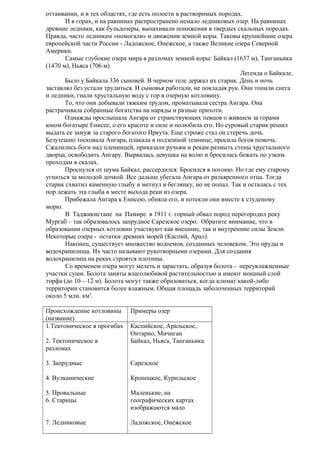 оттаивании, и в тех областях, где есть полости в растворимых породах.
И в горах, и на равнинах распространено немало ледниковых озер. На равнинах
древние ледники, как бульдозеры, выпахивали понижения в твердых скальных породах.
Правда, часто ледникам «помогали» и движения земной коры. Таковы крупнейшие озера
европейской части России - Ладожское, Онежское, а также Великие озера Северной
Америки.
Самые глубокие озера мира в разломах земной коры: Байкал (1637 м), Танганьика
(1470 м), Ньяса (706 м).
Легенда о Байкале.
Было у Байкала 336 сыновей. В черном теле держал их старик. День и ночь
заставлял без устали трудиться. И сыновья работали, не покладая рук. Они топили снега
и ледники, гнали хрустальную воду с гор в озерную котловину.
То, что они добывали тяжким трудом, проматывала сестра Ангара. Она
растрачивала собранные богатства на наряды и разные прихоти.
Однажды прослышала Ангара от странствующих певцов о жившем за горами
юном богатыре Енисее, о его красоте и силе и полюбила его. Но суровый старик решил
выдать ее замуж за старого богатого Иркута. Еще строже стал он стеречь дочь.
Безутешно тосковала Ангара, плакала в подземной темнице, просила богов помочь.
Сжалились боги над пленницей, приказали ручьям и рекам размыть стены хрустального
дворца, освободить Ангару. Вырвалась девушка на волю и бросилась бежать по узким
проходам в скалах.
Проснулся от шума Байкал, рассердился. Бросился в погоню. Но где ему старому
угнаться за молодой дочкой. Все дальше убегала Ангара от разъяренного отца. Тогда
старик схватил каменную глыбу и метнул в беглянку, но не попал. Так и осталась с тех
пор лежать эта глыба в месте выхода реки из озера.
Прибежала Ангара к Енисею, обняла его, и потекли они вместе к студеному
морю.
В Таджикистане на Памире в 1911 г. горный обвал пород перегородил реку
Мургаб – так образовалось запрудное Сарезское озеро. Обратите внимание, что в
образовании озерных котловин участвуют как внешние, так и внутренние силы Земли.
Некоторые озера - остатки древних морей (Каспий, Арал).
Наконец, существует множество водоемов, созданных человеком. Это пруды и
водохранилища. Их часто называют рукотворными озерами. Для создания
водохранилищ на реках строятся плотины.
Со временем озера могут мелеть и зарастать, образуя болота - переувлажненные
участки суши. Болота заняты влаголюбивой растительностью и имеют мощный слой
торфа (до 10—12 м). Болота могут также образоваться, когда климат какой-либо
территории становится более влажным. Общая площадь заболоченных территорий
около 5 млн. км2.
Происхождение котловины
(название)
1.Тектоническое в прогибах
2. Тектоническое в
разломах

Примеры озер
Каспийское, Аральское,
Онтарио, Мичиган
Байкал, Ньяса, Танганьика

3. Запрудные

Сарезское

4. Вулканические

Кроноцкое, Курильское

5. Провальные
6. Старицы

Маленькие, на
географических картах
изображаются мало

7. Ледниковые

Ладожское, Онежское

 