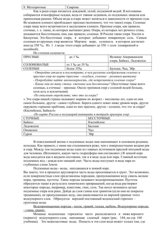 8. Метеоритные
Саарема
Как и реки озера питаются дождевой, талой, подземной водой. В котловины
собираются атмосферные осадки, вода от таяния ледников, из подземных запасов или
приносимая реками. Объем воды в озере может меняться в зависимости от времени года.
Во влажном климате преобладают пресные (вспомните, что это такое) озера. Соленые
озера чаще всего встречаются в засушливом климате. Пресные озера, как правило,
сточные, т. е. такие, из которых вытекают реки. Озера, из которых нет речного стока,
называются бессточными, они, как правило, соленые. В России такие озера Эльтон и
Баскунчак. Это бессточные озера, в которых добывают поваренную соль. Самым
соленым из крупных озер является Мертвое море, соленость в котором достигает
иногда 350 %0. Из 1 л воды этого озера добывают до 350 г соли (поваренной и
калийной).
По степени солености
ПРЕСНЫЕ
до 1 ‰
Великие Американские
озера, Байкал, Ладожское
СОЛОНОВАТЫЕ
от 1 ‰ до 35 ‰
СОЛЕНЫЕ
более 35‰
Балхаш, Чад, Эйр.
- Откройте атласы и посмотрите, в чем различие изображения соленых и
пресных озер по карте (пресные - голубым, соленые – розовым цветами)
- Попробуйте найти закономерность, где встречаются соленые озера?
- Какие они по типу стока: сточные или бессточные? (бессточные чаще всего
соленые, а сточные – пресные. Около тропиков озер с соленой водой больше,
хотя есть и исключения)
-По описанию определите, что это за озера?
« Эти озера нашей страны называют морями их возраст - миллионы лет, одно из них
самое большое, другое - самое глубокое. Берега одного лежат ниже уровня моря, другое
окружено горными хребтами, одно из них пресное, другое - соленое, что это за озера?
(Каспийское, Байкал)»
-По карте России и полушарий выпишите в тетрадь примеры озер
СТОЧНЫЕ
БЕССТОЧНЫЕ
Байкал
Каспийское
Ладожское
Балхаш
Онежское
Чад
Гурон
Эйр
В повседневной жизни о подземных водах нам напоминают в основном родники,
колодцы. Как правило, с ними мы сталкиваемся реже, чем с поверхностными водами рек
и озер. Между тем подземные воды один из главных источников пресной питьевой воды
для человека. (Вспомните, какую часть гидросферы они составляют.) В земной коре
вода находится как в жидком состоянии, так и в виде льда или пара. Главный источник
подземных вод - дожди или тающий снег. Часть воды поступает в виде пара из
глубинных слоев 3емли.
Подземные воды - воды, находящиеся в земной коре.
Вы знаете, что в процессе круговорота часть воды просачивается в грунт. Это возможно,
если поверхностные слои представлены породами, пропускающими воду сквозь мелкие
поры, трещины, пустоты. Taкие породы называют водопроницаемыми. Пустоты
образуются также в результате химических превращений, когда вода растворяет
некоторые породы, например, известняк, гипс, соль. Так могут возникать целые
подземные озера или реки. Дойдя до слоя глины или гранитов (если они не покрыты
трещинами), не пропускающих воду, она накапливается по верхней границе этого
водоупорного слоя. Образуется верхний постоянный водоносный горизонт –
грунтовые воды
Водопроницаемые породы - песок, гравий, галька, щебень. Водоупорные породы
- глина, гранит.
Мощные водоносные горизонты часто располагаются и ниже верхнего
(первого) водоупорного слоя, напоминая слоеный пирог (рис. 144, на стр. 160
учебника). Это межпластовые воды. Попасть в эти слои вода может только там, где

 