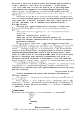 они выходят на поверхность. В речных долинах, в предгорьях и оврагах водоносные
слои могут вскрываться, образуя выход вод на поверхность - родники, ключи.
Если в толще земной коры пласты залегают чашеобразно, то в центральной части
«чаши» межпластовая вода находится под большим давлением. Если пробурить
скважину, то вода будет выбрасываться на поверхность, образуя фонтанирующий
источник. Такие источники называют артезианскими, рассмотрите рисунок 144 на стр.
161 учебника.
В некоторых районах Земли есть подземные воды, в которых растворено много
солей - это минеральные воды. Нередко они выходят на поверхность в виде источников,
иногда термальных, и обладают целебными свойствами. Широко известны во
всем мире российские курорты Кавказских Минеральных Вод Кисловодск,
Пятигорск, Ессентуки.
Подземные воды обновляются медленнее других звеньев круговорота воды.
Поэтому важнейшей задачей для человека является охрана подземных вод от загрязнения.
- Что служит источником грунтовых вод и как изменяется их количество по
сезонам года?
- Объясните, что такое уровень грунтовых вод.
- Объясните, от каких причин зависит чистота грунтовых вод.
- Объясните, что такое родник и как он образуется. Изменяется ли количество
родников по сезонам года?
Почти три четверти пресной воды в гидросфере содержится в твердом виде - в
ледниках. Общий объем ледников мира около 30 млн. км3. Образуются ледники там, где
из-за недостатка тепла снег не успевает таять. Такие условия существуют в высоких
широтах
за полярными кругами и на больших высотах - в горах. Накапливаясь из
года в год и, постепенно уплотняясь, снег превращается в лед. Возникают обширные
покровные (материковые) или горные ледники. В горах, где много крутых склонов,
ледники медленно сползают под действием силы тяжести (рис. 92). На горизонтальных
поверхностях мощная пластичная масса льда начинает медленно «растекаться» под
собственной тяжестью. В Антарктиде и на самом крупном острове мира Гренландия
крупные ледниковые языки спускаются с материка и откалываются от ледникового щита
в океан. Так образуются знакомые вам айсберги.
Ледники питают многие реки и озера Земли, но главное - это «неприкосновенный
запас» пресной воды для человечества. Кроме того, ледники - величественные и
привлекательные (хотя и опасные) объекты природы, каждый год посещаемые тысячами
туристов и альпинистов.
Дополнительный материал
Ледники - крупные массивы льда на земной поверхности, обладающие способностью к движению.
Снеговая линия - уровень, выше которого ежегодно снега выпадает больше, чем
тает или испаряется.
Самые крупные на Земле покровные ледники - в Антарктиде (14 млн. км2) и
Гренландии (1,8 млн. км2). Самые длинные горные ледники мира - ледник Беринга на
Аляске (80 км) и ледник Федченко на Памире (77 км); в России - ледник Безенги
на Кавказе (около 18 км).
IV. Закрепление.
Практическая работа « Описание озер по типовому плану» по вариантам (6):
Ладожское
Байкал
Гурон
Чад
Танганьика
Эйр
План описания озера:
1. Найдем озеро на карте и определим, на каком материке и в какой его части оно

 