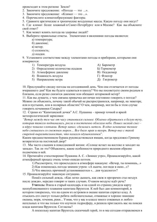 происходят в этом регионе Земли?
2. Закончите предложение: «Погода — это ...».
3. Закончите предложение: «Климат — это ...».
4. Перечислите климатообразующие факторы.
5. Сравните арктические и тропические воздушные массы. Какую погоду они несут?
6. Где климат более влажный в Санкт-Петербурге или в Москве? Как вы объясните
свой ответ?
7. Как может влиять погода на здоровье людей?
8. Выберите правильные ответы. Элементами и явлениями погоды являются:
а) температура;
б) давление;
в) ветер;
г) соленость;
д) осадки.
9. Установите соответствие между элементами погоды и приборами, которыми они
измеряются:
1) Температура воздуха
А) Барометр
2) Определение количества осадков
Б) Термометр
3) Атмосферное давление
В) Осадкомер
4) Влажность воздуха
Г) Флюгер
5) Направление ветра
Д) Гигрометр
10. Прослушайте сводку погоды на сегодняшний день. Чем она отличается от погоды
вчерашнего дня? Как вы будете одеваться в школу? Что вы посоветуете своим родным и
близким, если резко снизится давление или обещают штормовой ветер?
11. Как вы думаете, с чем связана привычка англичан постоянно говорить о погоде?
Можно ли объяснить, почему такой обычай не распространился, например, на экваторе,
или в пустынях, или в полярных областях? О чем, например, могли бы в этом случае
говорить кочевники Сахары?
12. Строки из “Капитанской дочки” А.С. Пушкина – пример точной и яркой
метеорологической зарисовки:
“Ветер между тем час от часу становился сильнее. Облачко обратилось в белую тучу,
которая тяжело поднималась, росла и постепенно облегала небо. Пошел мелкий снег –
и вдруг повалил хлопьями. Ветер завыл; сделалась метель. В одно мгновение темное
небо смешалось со снежным морем… Все было мрак и вихорь. Ветер выл с такой
свирепой выразительностию, что казался одушевленным”.
Каким предшественником бурана руководствовался ямщик, когда предложил Гриневу
возвратится на постоялый двор?
13. Мы часто слышим в повседневной жизни: «Солнце встает на востоке и заходит на
западе». Так ли это? Объясните, какие особенности природного явления образно
подмечены в ней.
14. Прочитайте стихотворение Пушкина А. С. «Зимнее утро», Проанализируйте, какой
атмосферный процесс очень точно описан поэтом.
1) Рассмотрите, что происходило в атмосфере накануне: «Вечор, ты помнишь,..»
2) Как изменилась погода зимним утром: «А нынче, погляди в окно...»?
3) Что явилось причиной установившегося «.. .дня чудесного»?
15. Проанализируйте знакомую ситуацию.
Пошёл сильный дождь. «Как легко дышать, как свеж и прозрачен стал воздух
после дождя», нередко говорят в таких случаях. О каком воздухе идёт речь?
Учитель: Взяла я старый календарь и на одной из страниц увидела карту
неопубликованного плавания капитана Врунгеля. К ней был дан комментарий, в
котором говорилось, что на одном из островов в океане капитан спрятал клад. А
отыскать его смогут только ребята любознательные, отважные и хорошо знающие
океаны, моря, течения, реки... Узнав, что у вас в классе много отважных и любознательных и что вы только что изучили гидросферу, я решила пригласить вас на поиски
клада капитана Врунгеля. Согласны?
А поскольку капитан Врунгель сказочный герой, то и мы сегодня отправляемся в

 