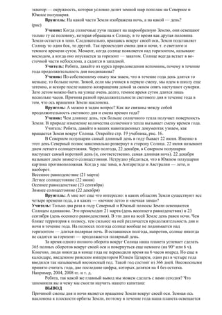 экватор — окружность, которая условно делит земной шар пополам на Северное и
Южное полушария.
Врунгель: На какой части Земли изображена ночь, а на какой — день?
(рис)
Ученик: Когда солнечные лучи падают на шарообразную Землю, они освещают
только ту ее половину, которая обращена к Солнцу, в то время как другая половина
Земли остается в тени. Следовательно, вращаясь вокруг своей оси, Земля подставляет
Солнцу то один бок, то другой. Так происходит смена дня и ночи, т. е светлого и
темного времени суток. Момент, когда солнце появляется над горизонтом, называют
восходом, а когда оно опускается за горизонт — закатом. Солнце всегда встает в восточной части небосклона, а садится в западной.
Учитель: Ребята, давайте из курса природоведения вспомним, почему в течение
года продолжительность дня неодинакова?
Ученик: По собственному опыту мы знаем, что в течение года день длится то
меньше, то больше ночи. Зимой, если мы учимся в первую смену, мы идем в школу еще
затемно, и вскоре после нашего возвращения домой за окном опять наступают сумерки.
Зато летом можно быть на улице очень долго, темное время суток длится лишь
несколько часов. Причина разной продолжительности светового дня в течение года в
том, что ось вращения Земли наклонена.
Врунгель: А можно я задам вопрос? Как же связаны между собой
продолжительность светового дня и смена времен года?
Ученик: Чем длиннее день, тем больше солнечного тепла получает поверхность
Земли. В природе изменение количества солнечного тепла вызывает смену времен года.
Учитель: Ребята, давайте в ваших навигационных документах узнаем, как
вращается Земля вокруг Солнца. Откройте стр. 19 учебника, рис. 16.
В Северном полушарии самый длинный день в году бывает 22 июня. Именно в
этот день Северный полюс максимально развернут в сторону Солнца. 22 июня называют
днем летнего солнцестояния. Через полгода, 22 декабря, в Северном полушарии
наступает самый короткий день (и, соответственно, самая длинная ночь). 22 декабря
называют днем зимнего солнцестояния. Нетрудно убедиться, что в Южном полушарии
картина противоположная. Когда у нас зима, в Антарктиде и Австралии — лето, и
наоборот.
Весеннее равноденствие (21 марта)
Летнее солнцестояние (22 июня)
Осеннее равноденствие (23 сентября)
Зимнее солнцестояние (22 декабря)
Врунгель: А мне вот еще что интересно: в каких областях Земли существуют все
четыре времени года, а в каких — «вечное лето» и «вечная зима»?
Учитель: Только два раза в году Северный и Южный полюсы Земли освещаются
Солнцем одинаково. Это происходит 21 марта (день весеннего равноденствия) и 23
сентября (день осеннего равноденствия). В эти дни на всей Земле день равен ночи. Чем
ближе территория к полюсу, тем сильнее на ней различается продолжительность дня и
ночи в течение года. На полюсах полгода солнце вообще не поднимается над
горизонтом — длится полярная ночь. В оставшиеся полгода, напротив, солнце никогда
не садится за горизонт — продолжается полярный день.
За время одного полного оборота вокруг Солнца наша планета успевает сделать
365 полных оборотов вокруг своей оси и повернуться еще немного (на 90° или 6 ч).
Конечно, люди никогда в конце года не переводили время на 6 часов вперед. Но еще в
календаре, введенном римским императором Юлием Цезарем, один раз в четыре года
вводился так называемый високосный год. Такой год состоит из 366 дней. Високосными
принято считать года, две последние цифры, которых делятся на 4 без остатка.
Например, 2004, 2008 гг. и т. д.
Ребята, так какой же главный вывод мы можем сделать с вами сегодня? Что
запомнили вы и чему мы смогли научить нашего капитана:
ВЫВОД
Причиной смены дня и ночи является вращение Земли вокруг своей оси. Земная ось
наклонена к плоскости орбиты Земли, поэтому в течение года наша планета освещается

 