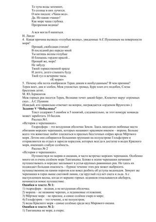 То туча воды затемнит,
То солнце в них лучится.
О нем писали: «Чаша вод».
Да. Но какая «чаша»!
Как море чаша глубока.
Прозрачная водица!
А вся могла б напиться.
И. Ландо
4. Какая причина вызвала «голубые волны», увиденные А.С.Пушкиным на поверхности
моря?
Прощай, свободная стихия!
В последний раз передо мной
Ты катишь волны голубые
И блещешь гордою красой...
Прощай же, море!
Не забуду
Твоей торжественной красы
И долго, долго слышать буду
Твой гул в вечерние часы.
«К морю»
5. Почему оба поэта изобразили Терек диким и необузданным? В чем причина?
Терек воет, дик и злобен, Меж утесистых громад, Буре плач его подобен, Слезы
брызгами летят.
М. Ю.Лермонтов
Меж горных рек несется Терек, Волнами точит дикий берег, Клокочет вкруг огромных
скал... А.С.Пушкин
(Каждый, кто правильно отвечает на вопрос, награждается «орденом Врунгеля».)
Задание V “Небылицы”
Текст содержит 5 ошибок и 5 понятий, следовательно, за этот конкурс команда
может заработать 10 баллов.
Рассказ №1.
«История о черепашках».
Гидросфера – это воздушная оболочка Земли. Здесь находятся любимые места
обитания морских черепашек, которых называют красивым именем – морена. Больше
всего эти животные любят плескаться в пресных бессточных озёрах вроде Мёртвого
моря. Летом они собираются большими группами на полуострове Гольфстрим и
отправляются на отдых в заросли кораллов, которых всегда в достатке в водах Красного
моря, имеющих слабую солёность.
Рассказ № 2
«История о черепашках».
Путешествуя по морям и океанам, я часто встречал морских черепашек. Особенно
много их в очень солёном море Танганьика. Ближе к осени черепашки начинают
путешествовать и нередко заплывают в устья крупных равнинных рек. Но здесь их
поджидает большая опасность – бурное течение этих рек может выбросить
путешественниц на камни порогов или вовсе разбить об уступы водопадов. Зимуют же
черепашки в горах выше снеговой линии, где круглый год нет снега и льда. А с
наступлением весны, когда от вершин горных ледников откалываются айсберги,
начинается новое путешествие.
Ошибки в тексте № 1:
1) гидросфера – водная, а не воздушная оболочка;
2) морена – не название черепах, а ледниковые отложения;
3) Мёртвое море – не пресное, а самое солёное озеро в мире;
4) Гольфстрим – это течение, а не полуостров;
5) воды Красного моря - самые солёные среди вод Мирового океана.
Ошибки в тексте № 2:
1) Танганьика не море, а озеро;

 