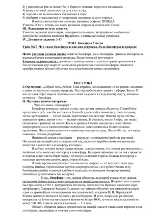 2) у равнинных рек не может быть бурного течения, порогов и водопадов;
3) выше снеговой линии всегда есть снег и лёд;
4) черепахи не поднимаются так высоко в горы;
5) айсберги откалываются от покровных ледников, а не от горных.
В конце свитка крупно написано название острова: ПОБЕДА.
Учитель. Юнги, теперь мы знаем название острова и можем найти клад.
Ш. Подведение итогов занятия.
Учитель подводит итоги игры, поощряются команды, получившие наибольшее
количество «орденов капитана Врунгеля», и самые активные учащиеся.
IV. Домашнее задание: § 43
ТЕМА Биосфера 5 часов
Урок №27 Что такое биосфера и как она устроена. Роль биосферы в природе
Цели: ученики должны знать: понятие биосфера, роль биосферы, границы биосферы и
взаимодействие компонентов природы, биологический круговорот
Ученики должны уметь: приводить примеры роли отдельных групп организмов в
биологическом круговороте: описывать расширения границ биосферы; объяснять
преобразование земных оболочек под воздействием живых организмов.

ХОД УРОКА
I. Оргмомент. Добрый день, ребята! Наш корабль под названием «География» медленно
плывет по великому океаны природы. Мы уже побывали в гаванях – сферах Земли. И
вот сегодня через моря и проливы мы с вами подошли к следующему порту, название
которому – биосфера.
II. Изучение нового материала
- Что мы знаем о биосфере?
Биосфера возникла гораздо позже, чем другие земные оболочки. Попробуйте
представить себе, как бы выглядела Земля без растений и животных. Вместо травы,
лесов, кустарников — голые скалы, коричневые или желтые. Вместо шума листвы,
шуршания травы, пения птиц — полная тишина. К счастью, около 3 млрд. лет назад
(возможно и раньше) на нашей Земле в древнем Океане зародились простейшие
микроорганизмы и одноклеточные водоросли, затем появились более сложные
организмы. Постепенно растения и животные вышли на сушу. Около 40 тыс. лет назад
появился Человек разумный.
Нынешний состав атмосферы — результат многовековой работы растений.
Поглощая солнечный свет и углекислый газ, растения вырабатывают органические
вещества и выделяет в атмосферу кислород.
И сейчас человек может существовать только потому, что земная растительность,
особенно леса, выделяет кислород в атмосферу. Недаром горожане летом так стремятся
из города в лес или на берег моря, где воздух содержит гораздо больше кислорода и
наполнен ароматами цветов, трав, морской воды.
Живые организмы распространены очень широко — от верхних слоев тропосферы (птицы, переносимые ветром микроорганизмы) до глубин Океана (глубоководные рыбы) и земных глубин в несколько километров (микроорганизмы,
способные существовать без воздуха).
Итак, биосфера - это земная оболочка, в которой существуют живые
организмы (живое вещество) и продукты их жизнедеятельности. Впервые этот термин
был применен в 1883 г. австрийским геологом, президентом Венской академии наук,
профессором Эдуардом Зюссом. Выделил эту земную оболочку как самостоятельную
один из крупнейших отечественных исследователей, академик В. И. Вернадский.
Формы жизни отличаются большим разнообразием. И если, например, различных
минералов на Земле насчитывается немногим более 4000, то число видов растений не
менее 500 000, а число видов животных — 1,5 млн.
Область обитания живых организмов на нашей планете охватывает верхние слои
литосферы, гидросферу и нижние слои атмосферы.

 