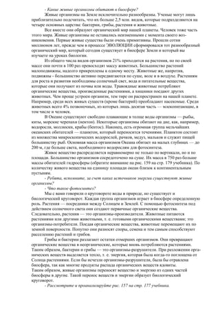 - Какие живые организмы обитают в биосфере?
Живые организмы на Земле исключительно разнообразны. Ученые могут лишь
приблизительно подсчитать, что их больше 2,5 млн. видов, которые подразделяются на
четыре основных царства: бактерии, грибы, растения и животные.
Все вместе они образуют органический мир нашей планеты. Человек тоже часть
этого мира. Живые организмы не оставались неизменными с момента своего возникновения. Первые живые существа были очень примитивны. Прошли сотни
миллионов лет, прежде чем в процессе ЭВОЛЮЦИИ сформировался тот разнообразный
органический мир, который сегодня существует в биосфере Земли и который вы
изучаете на уроках биологии.
Из общего числа видов организмов 21% приходится на растения, но по своей
массе они почти в 100 раз превосходят массу животных. Большинство растений
малоподвижны, надолго прикреплены к одному месту. Животные же, напротив,
подвижны - большинство активно передвигаются по суше, воле и в воздухе. Растениям
для роста и развития необходимы солнечный свет, вода и питательные вещества,
которые они получают из почвы или воды. Травоядные животные потребляют
органические вещества, произведенные растениями, а хищники поедают других
животных. Чем проще устроен организм, тем тире он распространен на нашей планете.
Например, среди всех живых существ (кроме бактерий) преобладают насекомые. Среди
животных всего 4% позвоночных, из которых лишь десятая часть — млекопитающие, в
том числе и человек.
В Океане существуют свободно плавающие в толще воды организмы — рыбы,
киты, морские черепахи (нектон). Некоторые организмы обитают на дне, как, например,
водоросли, моллюски, крабы (бентос). Наконец, есть огромная группа мельчайших
океанских обитателей — планктон, который переносится течениями. Планктон состоит
из множества микроскопических водорослей, рачков, медуз, мальков и служит пищей
большинству рыб. Основная масса организмов Океана обитает на малых глубинах — до
200 м, где больше света, необходимого водорослям для фотосинтеза.
Живое вещество распределяется неравномерно не только по вертикали, но и по
площади. Большинство организмов сосредоточено на суше. Их масса в 750 раз больше
массы обитателей гидросферы (обратите внимание на рис. 159 на стр. 179 учебника). По
количеству живого вещества на единицу площади океан близок к континентальным
пустыням.
- Ребята, вспомните, за счет каких источников энергии существуют живые
организмы?
- Что такое фотосинтез?
Мы с вами говорили о круговороте воды в природе, но существует и
биологический круговорот. Каждая группа организмов играет в биосфере определенную
роль. Растения — посредники между Солнцем и Землей. С помощью фотосинтеза под
действием солнечного света они создают первичные органические вещества.
Следовательно, растения — это организмы-производители. Животные питаются
растениями или другими животными, т. е. готовыми органическими веществами; это
организмы-потребители. Поедая органические вещества, животные перемещают их по
земной поверхности. Попутно они разносят споры, семена и тем самым способствуют
расселению растений и грибов.
Грибы и бактерии разлагают остатки отмерших организмов. Они превращают
органические вещества в неорганические, которые вновь потребляются растениями.
Таким образом, бактерии и грибы — это организмы-разрушители. При разложении органических веществ выделяется тепло, т. е. энергия, которая была когда-то поглощена от
Солнца растениями. Если бы исчезли организмы-разрушители, была бы отравлена
биосфера, так как многие продукты распада органических веществ ядовиты.
Таким образом, живые организмы переносят вещество и энергию из одних частей
биосферы в другие. Такой перенос веществ и энергии образует биологический
круговорот.
- Рассмотрите и проанализируйте рис. 157 на стр. 177 учебника.

 