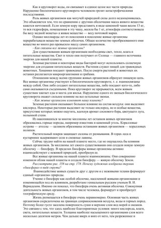 Как и круговорот воды, он связывает в единое целое все части природы.
Нарушение биологического круговорота человеком грозит катастрофическими
последствиями.
Роль живых организмов как могучей природной силы долго недооценивалась.
Это объясняется тем, что по сравнению с другими оболочками масса живого вещества
кажется ничтожной. Если земную кору представить в виде каменной чаши весом 13 кг,
то вся гидросфера, помещенная в эту чашу, весила бы 1 кг, атмосфера соответствовала
бы весу медной монеты» а живое вещество — весу почтовой марки.
Однако миллиарды лет из поколения в поколение живые организмы
перерабатывали вещество земных оболочек. Общее количество преобразованного ими
вещества во много раз превысило массу самих организмов.
- Как связаны все живые организмы?
Для существования живым организмам необходимы свет, тепло, влага и
питательные вещества. Свет и тепло они получают от Солнца — главного источника
энергии для нашей планеты.
Зеленые растения и некоторые виды бактерий могут использовать солнечную
энергию для создания питательных веществ. Растения служат пищей для травоядных
животных. Хищники поедают травоядных. После смерти растений и животных их
останки разлагаются микроорганизмами и грибами.
Отношения между всеми группами живых организмов образуют пищевую цепь.
Все живые организмы участвуют в биологическом круговороте, т. е. взаимосвязаны
между собой. Они либо создают питательные вещества, либо поедают кого-то, либо
сами оказываются съеденными. Пока круговорот не прерывается, всем живым
существам хватает еды и места для жилья. Нарушение одного из звеньев биологического
круговорота окажет сильное влияние на все остальные звенья.
- Как живые организмы изменяют нашу планету?
Зеленые растения оказывают большое влияние на состав воздуха: они выделяют
кислород. Некоторые растения выделяют не только кислород, но и особые вещества,
присутствие которых можно ощутить, вдохнув аромат соснового бора, цветущего луга,
полынной степи.
Из накопившихся за многие миллионы лет останков живых организмов
образовались горные породы, например известняк и каменный уголь. Коралловые
острова — атоллы — целиком образованы останками живых организмов — коралловых
полипов.
Растительный покров защищает склоны от размывания. В горах леса и
кустарники задерживают сели и снежные лавины.
Сейчас трудно найти на нашей планете место, где не ощущалось бы влияния
живых организмов. За миллионы лет своего существования они создали новую земную
оболочку — биосферу. В пределах биосферы живые организмы активно
взаимодействуют с неживой природой, преобразуя ее.
Все живые организмы на нашей планете взаимосвязаны. Они совершенно
изменили облик нашей планеты и создали биосферу — живую оболочку Земли.
Рассмотрите рис. 158 на стр. 178. Почему художник изобразил термин
«биосфера» в виде спрута?
Взаимодействие живых существ друг с другом и с неживыми телами формирует
единый «организм» природы.
Учение о биосфере как особой оболочке, населенной живыми организмами и
изменяющейся под их влиянием, разработано гениальным русским ученым В. И.
Вернадским. Именно он показал, что биосфера очень активная оболочка. Совокупная
деятельность живых организмов, в том числе человека, формирует и преобразует
географическую среду.
Жизнь размещается в биосфере очень неравномерно. Основная часть живых
организмов сосредоточена на границах соприкосновения воздуха, воды и горных пород.
Поэтому более густо заселена поверхность суши и верхние слои вод морей и океанов.
Это связано с тем, что здесь наиболее благоприятные условия: много кислорода, влаги,
света, питательных веществ. Толщина наиболее насыщенного организмами слоя всего
несколько десятков метров. Чем дальше вверх и вниз от него, тем разреженнее и

 