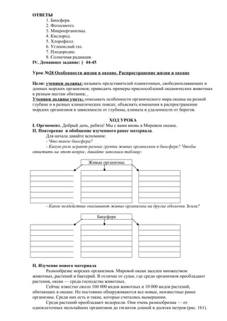 ОТВЕТЫ
1. Биосфера.
2. Фотосинтез.
3. Микроорганизмы.
4. Кислород.
5. Хлорофилл.
6. Углекислый газ.
7. Плодородие.
8. Солнечная радиация.
IV. Домашнее задание: § 44-45
Урок №28 Особенности жизни в океане. Распространение жизни в океане
Цели: ученики должны: называть представителей планктонных, свободноплавающих и
донных морских организмов; приводить примеры приспособлений океанических животных
к разным местам обитания;
Ученики должны уметь: описывать особенности органического мира океана на разной
глубине и в разных климатических поясах; объяснять изменения в распространении
морских организмов в зависимости от глубины, климата и удаленности от берегов.
ХОД УРОКА
I. Оргмомент. Добрый день, ребята! Мы с вами вновь в Мировом океане.
II. Повторение и обобщение изученного ранее материала.
Для начала давайте вспомним:
- Что такое биосфера?
- Какую роль играют разные группы живых организмов в биосфере? Чтобы
ответить на этот вопрос, давайте заполним таблицу:
Живые организмы

- Какое воздействие оказывают живые организмы на другие оболочки Земли?
Биосфера

II. Изучение нового материала
Разнообразие морских организмов. Мировой океан заселен множеством
животных, растений и бактерий. В отличие от суши, где среди организмов преобладают
растения, океан — среда господства животных.
Сейчас известно около 160 000 видов животных и 10 000 видов растений,
обитающих в океане. Но постоянно обнаруживаются все новые, неизвестные ранее
организмы. Среди них есть и такие, которые считались вымершими.
Среди растений преобладают водоросли. Они очень разнообразны — от
одноклеточных мельчайших организмов до гигантов длиной в десятки метров (рис. 161).

 