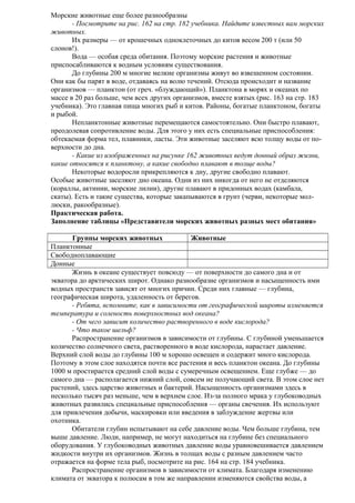 Морские животные еще более разнообразны
- Посмотрите на рис. 162 на стр. 182 учебника. Найдите известных вам морских
животных.
Их размеры — от крошечных одноклеточных до китов весом 200 т (или 50
слонов!).
Вода — особая среда обитания. Поэтому морские растения и животные
приспосабливаются к водным условиям существования.
До глубины 200 м многие мелкие организмы живут во взвешенном состоянии.
Они как бы парят в воде, отдаваясь на волю течений. Отсюда происходит и название
организмов — планктон (от греч. «блуждающий»). Планктона в морях и океанах по
массе в 20 раз больше, чем всех других организмов, вместе взятых (рис. 163 на стр. 183
учебника). Это главная пища многих рыб и китов. Районы, богатые планктоном, богаты
и рыбой.
Непланктонные животные перемещаются самостоятельно. Они быстро плавают,
преодолевая сопротивление воды. Для этого у них есть специальные приспособления:
обтекаемая форма тел, плавники, ласты. Эти животные заселяют всю толщу воды от поверхности до дна.
- Какие из изображенных на рисунке 162 животных ведут донный образ жизни,
какие относятся к планктону, а какие свободно плавают в толще воды?
Некоторые водоросли прикрепляются к дну, другие свободно плавают.
Особые животные заселяют дно океана. Одни из них никогда от него не отделяются
(кораллы, актинии, морские лилии), другие плавают в придонных водах (камбала,
скаты). Есть и такие существа, которые закапываются в грунт (черви, некоторые моллюски, ракообразные).
Практическая работа.
Заполнение таблицы «Представители морских животных разных мест обитания»
Группы морских животных
Животные
Планктонные
Свободноплавающие
Донные
Жизнь в океане существует повсюду — от поверхности до самого дна и от
экватора до арктических широт. Однако разнообразие организмов и насыщенность ими
водных пространств зависят от многих причин. Среди них главные — глубина,
географическая широта, удаленность от берегов.
- Ребята, вспомните, как в зависимости от географической широты изменяется
температура и соленость поверхностных вод океана?
- От чего зависит количество растворенного в воде кислорода?
- Что такое шельф?
Распространение организмов в зависимости от глубины. С глубиной уменьшается
количество солнечного света, растворенного в воде кислорода, нарастает давление.
Верхний слой воды до глубины 100 м хорошо освещен и содержит много кислорода.
Поэтому в этом слое находятся почти все растения и весь планктон океана. До глубины
1000 м простирается средний слой воды с сумеречным освещением. Еще глубже — до
самого дна — располагается нижний слой, совсем не получающий света. В этом слое нет
растений, здесь царство животных и бактерий. Насыщенность организмами здесь в
несколько тысяч раз меньше, чем в верхнем слое. Из-за полного мрака у глубоководных
животных развились специальные приспособления — органы свечения. Их используют
для привлечения добычи, маскировки или введения в заблуждение жертвы или
охотника.
Обитатели глубин испытывают на себе давление воды. Чем больше глубина, тем
выше давление. Люди, например, не могут находиться на глубине без специального
оборудования. У глубоководных животных давление воды уравновешивается давлением
жидкости внутри их организмов. Жизнь в толщах воды с разным давлением часто
отражается на форме тела рыб, посмотрите на рис. 164 на стр. 184 учебника.
Распространение организмов в зависимости от климата. Благодаря изменению
климата от экватора к полюсам в том же направлении изменяются свойства воды, а

 