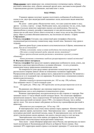 Оборудование: карта природных зон, климатические и почвенные карты, таблицы
растений и животных леса, «Десять заповедей друзей леса», выставка иллюстраций «Лес
в произведениях русских художников», выставка книг о лесах.
ХОД УРОКА
Учащиеся заранее получают задание подготовить сообщения об особенностях
сосны и ели, двух-трех видов растений смешанных лесов, нескольких видов животных
лесной зоны.
На доске – девиз урока «Недостаточно знать, что одно существо живет в лесу,
другое – в степи, а третье – в море. Необходимо знать, как устроены эти лес, степь, море.
Каждое отдельное животное характерно именно для своей родины. Оно всегда
приспособлено к климату, рельефу и зависящему от них растительному миру. Тем
самым оно на себе несет печать своего отечества, и лишь тогда, когда мы сопоставляем
среду, образ и условия обитания животного, мы постигаем его жизнь». А.Брем.
I. Оргмомент .
Учитель географии: Сегодня у нас совместный урок географии и биологии,
посвященный растительному и животному миру лесной зоны. Запишите тему урока в
тетрадях.
Девизом урока будут слова великого естествоиспытателя А.Брема, записанные на
доске. Как вы их понимаете?
- Ребята, вспомните, какие условия необходимы для жизни растений?
- От каких условий внешней среды зависит жизнь животных?
- Какие приспособления имеют растения и животные в разных условиях
обитания?
- Какие растения и животные наиболее распространены в вашей местности?
II. Изучение нового материала.
Учитель географии Нам предстоит выявить природные особенности лесов, узнать, как
животные и растения приспособлены к условиям обитания – то есть установить
взаимосвязи между природными компонентами лесов.
На поверхности суши среди живых организмов господствуют растения. От
растительного покрова зависит облик не измененных человеком территорий.
Распределение растений на суше, прежде всего, определяется климатом. Он меняется с
севера на юг и от подножий гор к их вершинам. В соответствии с изменением климата
меняется растительность
-Давайте попробуем проанализировать рис. 165 на стр. 186 учебника.
Леса занимают около 1/2 части площади суши.
- По карте рис. 166на стр. 188 определите места распространения лесов на
Земле.
На равнинах они образуют две огромные широтные зоны: влажные
экваториальные леса и леса умеренного климатического пояса.
Влажные экваториальные леса располагаются по обе стороны от экватора. Они
занимают около 1/3 части общей лесной площади Земли. Это гигантская «фабрика»
органических веществ. Здесь сосредоточено 4/5 всей растительности суши. На каждом
гектаре масса растений составляет около 1700 т, что намного больше, чем в любых
других лесах. Эти леса не имеют себе равных по богатству и разнообразию растений и
животных.
- Внимательно рассмотрите рис. 167на стр. 189.
В экваториальных лесах очень много ценных пород деревьев: эбеновое (черное)
дерево, красное дерево, каучуконос гевея. Экваториальные леса — родина многих
культурных растений: масличной пальмы, какао. В экваториальном лесу легче найти
десять стволов разных видов деревьев, чем десять стволов одного и того же вида.
Экваториальные леса очень важны для природы Земли. Они являются
«хранителями» многочисленных видов растений и животных.
Зона лесов – самая обширная природная зона в России, она протянулась на много
тысяч километров от Калининградской области до берегов Тихого океана. Леса
занимают 45% территории нашей страны и составляют примерно 1/5 лесов всего мира.

 