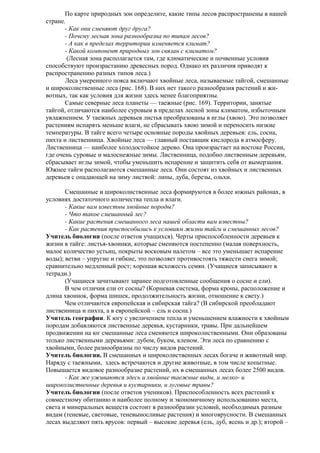По карте природных зон определите, какие типы лесов распространены в нашей
стране.
- Как они сменяют друг друга?
- Почему лесная зона разнообразна по типам лесов?
- А как в пределах территории изменяется климат?
- Какой компонент природных зон связан с климатом?
(Лесная зона располагается там, где климатические и почвенные условия
способствуют произрастанию древесных пород. Однако их различия приводят к
распространению разных типов леса.)
Леса умеренного пояса включают хвойные леса, называемые тайгой, смешанные
и широколиственные леса (рис. 168). В них нет такого разнообразия растений и животных, так как условия для жизни здесь менее благоприятны.
Самые северные леса планеты — таежные (рис. 169). Территории, занятые
тайгой, отличаются наиболее суровым в пределах лесной зоны климатом, избыточным
увлажнением. У таежных деревьев листья преобразованы в иглы (хвою). Это позволяет
растениям испарять меньше влаги, не сбрасывать хвою зимой и переносить низкие
температуры. В тайге всего четыре основные породы хвойных деревьев: ель, сосна,
пихта и лиственница. Хвойные леса — главный поставщик кислорода в атмосферу.
Лиственница — наиболее холодостойкое дерево. Она произрастает на востоке России,
где очень суровые и малоснежные зимы. Лиственница, подобно лиственным деревьям,
сбрасывает иглы зимой, чтобы уменьшить испарение и защитить себя от вымерзания.
Южнее тайги располагаются смешанные леса. Они состоят из хвойных и лиственных
деревьев с опадающей на зиму листвой: липы, дуба, березы, ольхи.
Смешанные и широколиственные леса формируются в более южных районах, в
условиях достаточного количества тепла и влаги.
- Какие вам известны хвойные породы?
- Что такое смешанный лес?
- Какие растения смешанного леса нашей области вам известны?
- Как растения приспособились к условиям жизни тайги и смешанных лесов?
Учитель биологии (после ответов учащихся). Черты приспособленности деревьев к
жизни в тайге: листья-хвоинки, которые сменяются постепенно (малая поверхность,
малое количество устьиц, покрыты восковым налетом – все это уменьшает испарение
воды); ветви – упругие и гибкие, это позволяет противостоять тяжести снега зимой;
сравнительно медленный рост; хорошая всхожесть семян. (Учащиеся записывают в
тетради.)
(Учащиеся зачитывают заранее подготовленные сообщения о сосне и ели).
В чем отличия ели от сосны? (Корневая система, форма кроны, расположение и
длина хвоинок, форма шишек, продолжительность жизни, отношение к свету.)
Чем отличаются европейская и сибирская тайга? (В сибирской преобладают
лиственница и пихта, а в европейской – ель и сосна.)
Учитель географии. К югу с увеличением тепла и уменьшением влажности к хвойным
породам добавляются лиственные деревья, кустарники, травы. При дальнейшем
продвижении на юг смешанные леса сменяются широколиственными. Они образованы
только лиственными деревьями: дубом, буком, кленом. Эти леса по сравнению с
хвойными, более разнообразны по числу видов растений.
Учитель биологии. В смешанных и широколиственных лесах богаче и животный мир.
Наряду с таежными, здесь встречаются и другие животные, в том числе копытные.
Повышается видовое разнообразие растений, их в смешанных лесах более 2500 видов.
- Как же уживаются здесь и хвойные таежные виды, и мелко- и
широколиственные деревья и кустарники, и луговые травы?
Учитель биологии (после ответов учеников). Приспособленность всех растений к
совместному обитанию и наиболее полному и экономичному использованию места,
света и минеральных веществ состоит в разнообразии условий, необходимых разным
видам (теневые, световые, теневыносливые растения) и многоярусности. В смешанных
лесах выделяют пять ярусов: первый – высокие деревья (ель, дуб, ясень и др.); второй –

 