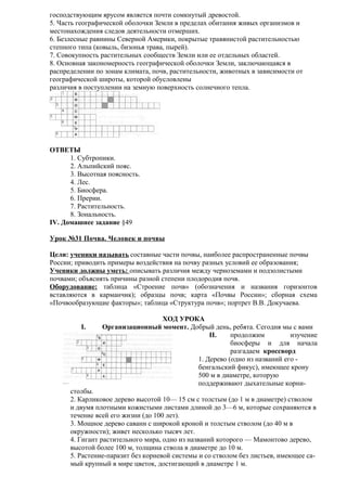 господствующим ярусом является почти сомкнутый древостой.
5. Часть географической оболочки Земли в пределах обитания живых организмов и
местонахождения следов деятельности отмерших.
6. Безлесные равнины Северной Америки, покрытые травянистой растительностью
степного типа (ковыль, бизонья трава, пырей).
7. Совокупность растительных сообществ Земли или ее отдельных областей.
8. Основная закономерность географической оболочки Земли, заключающаяся в
распределении по зонам климата, почв, растительности, животных в зависимости от
географической широты, которой обусловлены
различия в поступлении на земную поверхность солнечного тепла.

ОТВЕТЫ
1. Субтропики.
2. Альпийский пояс.
3. Высотная поясность.
4. Лес.
5. Биосфера.
6. Прерии.
7. Растительность.
8. Зональность.
IV. Домашнее задание §49
Урок №31 Почва. Человек и почвы
Цели: ученики называть составные части почвы, наиболее распространенные почвы
России; приводить примеры воздействия на почву разных условий ее образования;
Ученики должны уметь: описывать различия между черноземами и подзолистыми
почвами; объяснять причины разной степени плодородия почв.
Оборудование: таблица «Строение почв» (обозначения и названия горизонтов
вставляются в карманчик); образцы почв; карта «Почвы России»; сборная схема
«Почвообразующие факторы»; таблица «Структура почв»; портрет В.В. Докучаева.
I.

ХОД УРОКА
Организационный момент. Добрый день, ребята. Сегодня мы с вами
II.
продолжим
изучение
биосферы и для начала
разгадаем кроссворд
1. Дерево (одно из названий его бенгальский фикус), имеющее крону
500 м в диаметре, которую
поддерживают дыхательные корни-

столбы.
2. Карликовое дерево высотой 10— 15 см с толстым (до 1 м в диаметре) стволом
и двумя плотными кожистыми листами длиной до 3—6 м, которые сохраняются в
течение всей его жизни (до 100 лет).
3. Мощное дерево саванн с широкой кроной и толстым стволом (до 40 м в
окружности); живет несколько тысяч лет.
4. Гигант растительного мира, одно из названий которого — Мамонтово дерево,
высотой более 100 м, толщина ствола в диаметре до 10 м.
5. Растение-паразит без корневой системы и со стволом без листьев, имеющее самый крупный в мире цветок, достигающий в диаметре 1 м.

 