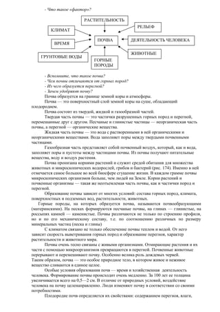 - Что такое «фактор»?
РАСТИТЕЛЬНОСТЬ
РЕЛЬЕФ

КЛИМАТ
ВРЕМЯ
ГРУНТОВЫЕ ВОДЫ

ПОЧВА

ДЕЯТЕЛЬНОСТЬ ЧЕЛОВЕКА
ЖИВОТНЫЕ

ГОРНЫЕ
ПОРОДЫ

- Вспомните, что такое почва?
- Чем почвы отличаются от горных пород?
- Из чего образуется перегной?
- Зачем удобряют почву?
Почва образуется на границе земной коры и атмосферы.
Почва — это поверхностный слой земной коры на суше, обладающий
плодородием.
Почва состоит из твердой, жидкой и газообразной частей.
Твердая часть почвы — это частички разрушенных горных пород и перегной,
перемешанные друг с другом. Песчаные и глинистые частицы — неорганическая часть
почвы, а перегной — органические вещества.
Жидкая часть почвы — это вода с растворенными в ней органическими и
неорганическими веществами. Вода заполняет поры между твердыми почвенными
частицами.
Газообразная часть представляет собой почвенный воздух, который, как и вода,
заполняет поры и пустоты между частицами почвы. Из почвы получают питательные
вещества, воду и воздух растения.
Почва пронизана корнями растений и служит средой обитания для множества
животных и микроскопических водорослей, грибов и бактерий (рис. 174). Именно в ней
отмечается самое большое во всей биосфере сгущение жизни. В каждом грамме почвы
микроскопических организмов больше, чем людей на Земле. Корни растений и
почвенные организмы — такая же неотъемлемая часть почвы, как и частички пород и
перегной.
Образование почвы зависит от многих условий: состава горных пород, климата,
поверхностных и подземных вод, растительности, животных.
Горные породы, на которых образуется почва, называются почвообразующими
(материнскими). На песках формируются песчаные почвы, на глинах — глинистые, на
россыпях камней — каменистые. Почвы различаются не только по строению профиля,
но и по его механическому составу, т.е. по соотношению различных по размеру
минеральных частиц (песка и глины)
С климатом связано не только обеспечение почвы теплом и водой. От него
зависит скорость выветривания горных пород и образование перегноя, характер
растительности и животного мира.
Почвы очень тесно связаны с живыми организмами. Отмирающие растения и их
части с помощью микроорганизмов превращаются в перегной. Почвенные животные
перерывают и перемешивают почву. Особенно велика роль дождевых червей.
Таким образом, почва — это особое природное тело, в котором живое и неживое
вещество сливаются в единое целое.
Особые условия образования почв — время и хозяйственная деятельность
человека. Формирование почвы происходит очень медленно. За 100 лет ее толщина
увеличивается всего на 0,5—2 см. В отличие от природных условий, воздействие
человека на почву целенаправленно. Люди изменяют почву в соответствии со своими
потребностями.
Плодородие почв определяется их свойствами: содержанием перегноя, влаги,

 