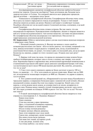 Антропогенный 40 тыс. лет назад —
настоящее время

Появление современного человека, нарастание
его воздействия на природу

Для формирования и развития географической оболочки требуется большое
количество энергии. Откуда же она берется? Таких источников два. Большая часть
энергии поступает от Солнца. Это основной двигатель всех природных процессов.
Другой источник — внутреннее тепло Земли.
Уникальность географической оболочки. Географическая оболочка очень тонка.
Но ее роль на планете определяется отнюдь не размерами. Только в этой тонкой
оболочке имеются условия для жизни. Именно в ней живет и хозяйствует человек.
Подобных оболочек нет ни на одной планете Солнечной системы, а возможно, и во всей
нашей Галактике.
Географическая оболочка очень сложно устроена. Вы уже знаете, что она
неоднородна по вертикали. В распределении газообразных, жидких и твердых веществ в
ней есть четкая последовательность: чем плотнее вещество, тем ниже оно расположено.
Но географическая оболочка неоднородна и по горизонтали. Она состоит из
территориальных комплексов разной величины.
III. Закрепление: Ребята в заключение урока я для вас подготовила несколько вопросов
о природных зонах Земли:
1. Польский ученый и писатель А. Фидлер так написал о лесах одной из
почвенно-растительных зон Земли: «Кто-то метко заметил, что человек, попавший в эти
леса, дважды испытывает острую радость: в первый день, когда, ослепленный их
сказочными богатствами, он думает, что попал в рай, и в последний день, когда на грани
безумства он, наконец, удирает из этого «зеленого ада». О каком лесе идет речь?
Почему?
2. Деревья этой зоны так малы, что кроны их оказываются ниже шляпок белых
грибов и подберезовиков, которых здесь и летом, и осенью, как говорят, хоть косой
коси. Карликовые березы и карликовые ивы, вечнозеленый карликовый можжевельник и
стланниковый кедр нашли себе приют среди довольно однообразной флоры этой зоны,
где насчитывается всего около 500 видов высших растений. Вы, конечно, догадались,
что это за зона?
3. Ствол этого самого огромного дерева на Земле достигает в высоту 100 м и
более, а в диаметре — 6—10 м, хотя семена его мельче семян мака. Живет оно до 2000
лет, но встречаются экземпляры в возрасте до 4000 лет. Назовите это дерево и скажите,
где его родина.
4. Этот удивительный редкий лес, обнаруженный в пустыне между Каспийским и
Аральским морями, в совершенно безводном краю с каменистой сухой почвой, обильно
насыщенной солями, недавно был взят под охрану государства. Зимой здесь стоят
морозы, а летом редкие капли дождя, не успевая упасть на землю, испаряются от
сильного зноя. Разница между зимней и летней температурами достигает здесь почти
90°. И в таких условиях на площади 30 000 га растет этот лес. Что это за лес? Что вы о
нем знаете?
5. О какой закономерности географической оболочки Земли говорится в этом
отрывке из стихотворения А. С. Пушкина «Кавказ»?
Кавказ подо мною.
Один в вышине
Стою над снегами у края стремнины;
Орел, с отдаленной поднявшись вершины,
Парит неподвижно со мной наравне.
Отселе я вижу потоков рожденье
И первое грозных обвалов движенье.
Здесь тучи смиренно идут подо мной;
Сквозь них, низвергаясь, шумят водопады;
Под ними утесов нагие громады;
Там ниже мох тощий, кустарник сухой;
А там уже рощи, зеленые сени,
Где птицы щебечут, где скачут олени.

 
