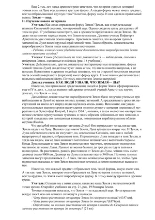 Еще 2 тыс. лет назад древние греки заметили, что во время лунных затмений
земная тень на Луне всегда имеет круглую форму. А какую форму может иметь предмет,
всегда отбрасывающий круглую тень? Конечно, форму шара. И они сделали правильный
вывод: Земля — шар.
II. Изучение нового материала
Учитель: Как люди определили форму Земли? Земля, как и все остальные
планеты Солнечной системы, это огромный шар. Однако люди не сразу догадались об
этом по рис. 17 учебника посмотрите, как в древности представляли люди Землю. Но
даже тогда многие народы знали, что Земля не плоская. Древние ученые Пифагор и
Аристотель уже считали Землю шаром. Аристотель заметил, что во время лунных
затмений на Луне виден круглый край земной тени. Таким образом, доказательства
шарообразности Земли люди накапливали постепенно.
- Ребята, а какое самое убедительное доказательство шарообразности Земли
можно привести сегодня?
Ученик: Самое убедительное из этих доказательств — наблюдения, снимки и
измерения Земли, сделанные из космоса (рис. 18 учебника).
Учитель: Действительно, другие доказательства (кругосветные путешествия, форма
земной тени на Луне) свидетельствуют лишь о том, что нагла планета выпуклая, а не
плоская. Вавилоняне и древние индийцы заметили, что на открытой местности видимая
часть земной поверхности (горизонт) имеет форму круга. Его величина увеличивается с
подъемом наблюдателя вверх. Поэтому они считали Землю выпуклой.
Доклад ученика: КАК ЛЮДИ УЗНАЛИ, ЧТО ЗЕМЛЯ— ШАР
Известно, что правильное представление людей о форме Земли сформировалось
еще в IV в. до н. э., когда знаменитый древнегреческий ученый Аристотель научно
доказал, что Земля — шар.
Дальнейшее доказательство шарообразности Земли было получено учеными при
наблюдении за Луной во время полных лунных затмений. А предсказывать сроки их наступлений на много лет вперед люди научились очень давно. Вспомните, как умело
воспользовался знанием сроков наступления полного лунного затмения знаменитый мореплаватель Христофор Колумб, 1 марта 1504 г, «отняв», а затем милостиво «возвратив»
ночное светило перепуганным туземцам и таким образом добившись от них помощи, в
которой нуждалась его голодающая команда, потерпевшая кораблекрушение вблизи
острова Ямайка.
Что же собой представляет затмение Луны? Оно происходит тогда, когда тень
Земли падает на Луну. Являясь спутником Земли, Луна вращается вокруг нее. И Земля, и
Луна собственного света не излучают, но, освещенные Солнцем, они, как и любой
непрозрачный предмет, отбрасывают тень. Периодически Луна попадает в тень Земли, и
тогда мы видим, как ее диск начинает постепенно затемняться с восточной стороны.
Когда Луна попадает в тень Земли полностью или частично, происходит полное или
частичное затмение Луны. Лунные затмения бывают до трех раз в году и только в
полнолуние. На расстоянии, равном расстоянию от Земли до Луны, земная тень имеет
диаметр около 9000 км. Диаметр же Луны составляет всего 3400 км. Поэтому лунные
затмения могут продолжаться 2—3 часа, так как необходимо время на то, чтобы Луна
полностью оказалась в тени Земли (полностью исчезла), а потом полностью вышла из
нее.
Известно, что каждый предмет отбрасывает тень такой формы, какую имеет сам.
А так как тень Земли, которую она отбрасывает на Луну во время лунных затмений,
всегда круглая, то Земля имеет шарообразную форму. К этому выводу пришли и древние
греки.
Учитель: Сегодня мы с вами узнаем, какая же наша Земля с математической
точки зрения. Откройте учебники на стр. 21, рис. 19 Размеры Земли.
Точные измерения показали, что Земля — не идеальный шар. Из-за вращения
вокруг своей оси она немного сплюснута у полюсов.
- Чему равно расстояние от центра Земли до северного полюса? (6357 км).
- Чему равно расстояние от центра Земли до экватора?(6378км).
- Определите, на сколько расстояние от центра планеты до Северного полюса
меньше расстояния от центра до экватора? (21 км)

 