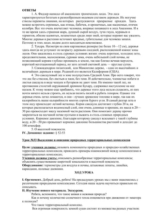 ОТВЕТЫ
1. А. Фидлер написал об амазонских тропических лесах. Эти леса
характеризуются богатым и разнообразным видовым составом деревьев. Их могучие
стволы перевиты лианами, на которых распускаются прекрасные орхидеи. Здесь
можно встретить огромных, как птицы, бабочек, и крошечных, как насекомые, птичек
колибри. Все это очень впечатляет человека, впервые попавшего в леса Амазонии. И в
то же время здесь страшная жара, душный сырой воздух, тучи гнуса, муравьев и
термитов, обилие ядовитых, незаметных среди лиан змей, которые норовят вас ужалить.
Многие деревья и растения источают вредные, губительные для человека запахи.
Поэтому в этих лесах людям долго находиться невозможно.
2. Тундра. Несмотря на свои карликовые размеры (не более 10—12 см), деревья
здесь иногда не уступают по возрасту деревьям соседней, расположенной южнее зоны
лесов. Они закалились в столь суровых условиях жизни: очень короткое, холодное лето,
продолжительная, малоснежная, суровая зима, очень небольшой слой почвы, не
позволяющий корням глубоко проникать в землю, так как близко вечная мерзлота,
короткий вегетационный период, но зато летний световой день — круглые сутки.
3. Секвоядендрон гигантский, или Мамонтово дерево, - одно из высочайших и
величайших деревьев в мире. Родиной его является Калифорния (США).
4. Это саксауловый лес в зоне полупустынь Средней Азии. Про него говорят, что
это лес без стволов, без листьев и хвои, без тени. И действительно, членистые побеги и
листья саксаула в виде чешуек и бугорков не дают тени. Но именно такой лес, на
протяжении столетий окружавший древнюю Бухару, сдерживал наступление на нее
песков. К этому можно еще прибавить, что деревья этого леса нельзя сплавлять, из них
почти ничего нельзя строить, их нельзя пилить пилой и рубить топором. Однако эти
деревья очень легко ломаются, и они - лучшее древесное топливо в мире, так как их
калорийность выше калорийности многих сортов бурого угля. В самый разгар лета в
этом лесу происходит летний веткопад. Корни саксаула достигают глубин 20 м, на
которых располагается водоносный слой, они очень длинные и крепкие, их масса в 20—
30 раз превосходит массу наземной части растения. Они помогают дереву прочно
закрепиться на песчаной почве пустыни и выжить в столь сложных природных
условиях. Корневое давление, благодаря которому саксаул всасывает с такой глубины
воду, в 20—50 раз превышает корневое давление большинства растений и доходит до
100 атмосфер.
5. О высотной поясности.
IV. Домашнее задание: § 52-53
Урок №33 Выделение и описание природных территориальных комплексов
Цели: ученики должны: называть компоненты природных и природно-хозяйственных
территориальных комплексов; приводить примеры взаимосвязей между компонентами в
территориальных комплексах;
Ученики должны уметь: описывать разнообразные территориальные комплексы;
объяснять существование широтной зональности и высотной поясности.
Оборудование: термометры для воздуха и почвы, штыковые лопаты, линейки,
карандаши, полевые дневники.
ХОД УРОКА
I. Оргмомент. Добрый день, ребята! На предыдущих уроках мы с вами знакомились с
различными природными комплексами. Сегодня наша задача научиться правильно их
описывать.
II. Изучение нового материала. Экскурсия.
Ребята, вспомните, что такое живая и неживая природа?
Как и почему количество солнечного тепла изменяется при движении от экватора
к полюсам?
Что такое территориальный комплекс.
Вся огромная поверхность земной суши состоит из множества разных участков:

 