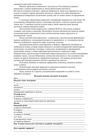 называется высотной поясностью.
Вначале проводится знакомство с местностью. По компасам учащиеся
определяют, в каком направлении от школы расположена местность.
На участке учащиеся отмечают: характер поверхности, какие есть неровности, как
сильно и в какую сторону наклонена местность, хорошо или слабо освещается и
прогревается поверхность солнечными лучами, как это может влиять на прогревание
почвы.
С помощью термометров определить температуру поверхности слоя почвы. На
естественных обнажениях изучить слагающие местность, отметить наличие песка,
глины, ила. С помощью учителя сделать вывод: какой характер имеет рельеф
местности, какими породами сложен.
Для изучения почвы вырыть яму глубиной 40-50 см. На стенках измерить
толщину слоя почвы и подпочвы. Рассмотреть остатки органических веществ (корни,
остатки растений и животных) Слегка смочив комочек почвы, определить ее
механический состав.
После изучения почв приступить к знакомству с растительными формациями:
описать особенности состава растительности в зависимости от положения участка.
Описать особенности животного мира на разных участках.
Для выявления связей, существующих в природе, обращалось внимание на
особенности почвы, которые можно объяснить составом материнской горной породы
(супесчаные, суглинистые, песчаные, глинистые), увлажнением и прогреванием
солнечными лучами, а также характером растительного и животного мира.
Ознакомление с растительным и животным миром предполагает не столько запоминание
названия видов , сколько объяснение, почему они поселялись в этих условиях и как
влияют на другие компоненты в природном комплексе. Эти выводы должны быть
сделаны при непосредственном участии и руководстве учителя.
В полевом дневнике по каждому природному комплексу учащиеся должны
делают записи.
В заключение описания природного комплекса учащиеся отмечают
хозяйственное использование изученных участков.
Класс делится на 3 группы для проведения измерений на одной из точек
маршрута экскурсии.
Полевой дневник весенней экскурсии
Дата___________________________________________________________________
Погода в день экскурсии:
t°______________________________________________________________________
ветер___________________________________________________________________
облачность ______________________________________________________________
осадки__________________________________________________________________
Направление движения от школы___________________________________________
Рельеф места:
а) общий вид____________________________________________________________
б) формы поверхности____________________________________________________
в) склон на левом берегу реки (высота, крутизна).
Почва____________________________________________________________________
Описание реки:
а) приток какой реки_______________________________________________________
б) ширина ________________________________________________________________
в) глубина ________________________________________________________________
г) скорость течения_________________________________________________________
д) t° воды ________________________________________________________________
е) прозрачность воды ______________________________________________________
ж) характер берегов _______________________________________________________
Как человек использует местность в районе экскурсии?_________________________
_________________________________________________________________________
Как охраняет природу? _____________________________________________________
_________________________________________________________________________

 