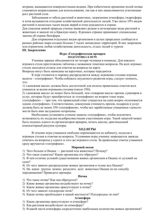 ветрами, вымываются поверхностными водами. При избыточном орошении полей почвы
становятся непригодными для использования, так как в них накапливаются угнетающие
рост растений соли.
Заболевания и гибель растений и животных, загрязнение атмосферы, гидросферы
и почв вызываются отходами хозяйственной деятельности людей. Уже около 10% видов
растений и несколько тысяч видов зверей и птиц нуждаются в охране.
Для спасения живой природы ученые выявляют редкие и исчезающие виды растений и
животных и заносят их в Красную книгу. В разных странах принимают специальные
законы об охране биосферы.
Для сохранения отдельных видов организмов и целых природных сообществ в
разных районах мира создано больше 3 тысяч заповедных территорий. В них запрещена
или ограничена любая хозяйственная деятельность, отдых людей и туризм.
III. Закрепление
Игра «Географическая ярмарка
ПОДГОТОВКА К ИГРЕ

Ученики заранее объединяются по четыре человека в команды. Для каждого
игрового стола приготовлена табличка с названием тематики вопросов. На всех игровых
столах находятся атласы для ответов на вопросы по карте.
Вопросы могут быть написаны на карточках, которые передаются
К игре готовится и поровну распределяется между игровыми столами игровая
валюта - «географики». Чтобы избежать неудачного развития игры, следует помнить,
что:
1) «денежная масса» должна быть достаточной для оплаты правильных ответов всех
учащихся за всеми игровыми столами (около 350);
2) «денежная масса» не может быть большей, чем «товарная масса» призов, сувениров и
услуг, которые будут приобретаться за «географики» на втором этапе игры.
«географики» — при том, что правильный ответ учащегося на один вопрос оплачивается
одним «географики». Соответственно, совокупная стоимость призов, подарков и услуг
должна быть не менее 350 «географиков», чтобы все заработанные учащимися «деньги»
могли быть ими заслуженно потрачены.
Необходимо установить степени защиты «географики», чтобы исключить
возможность их подделки недобросовестными участниками игры. Такой защитой может
быть подпись одного из организаторов ярмарки, печать школы, оригинальный
компьютерный рисунок купюры.
ХОД ИГРЫ
В течение игры учащиеся свободно перемещаются по кабинету, подходя к
игровым столам и отвечая на вопросы. Условиями игры ученику запрещается дважды
отвечать на вопросы у одного и того же игрового стола. За правильные ответы учащимся
сразу вручаются «географики».
Мировой океан
1) Чего больше в Океане — растений или животных? Почему?
2) Что такое планктон? Какие организмы его образуют?
3) В чем отличие условий существования живых организмов в Океане от условий на
суше?
4) От чего зависит распределение живых организмов в толще вод Океана?
5) На какие группы можно разделить всех животных Океана по их способу
передвижения? Приведите примеры.
Почва
1) Что такое почва? Как она образуется?
2) Какие живые организмы воздействуют на почву?
3) Какие живые организмы присутствуют в почве?
4) От чего зависит плодородие почв?
5) Какие почвы преобладают в нашей местности? Плодородны ли они?
Атмосфера
1) Какие организмы присутствуют в атмосфере?
2) Как растения воздействуют на атмосферу?
3) В какой части атмосферы сосредоточено наибольшее количество живых организмов?

 