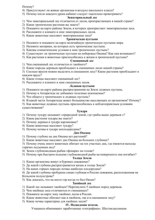 Почему?
4) Присутствуют ли живые организмы в воздухе школьного класса?
5) Почему после каждого урока кабинет следует тщательно проветривать?
Экваториальный лес
1) Чем экваториальный лес отличается от лесов, произрастающих в нашей стране?
2) Какие тропические растения вы знаете?
3) Покажите на карте районы Земли, в которых произрастают экваториальные леса.
4) Расскажите о климате в зоне экваториальных лесов.
5) Какие животные населяют экваториальные леса?
Тропическая пустыня
1) Назовите и покажите на карте величайшую тропическую пустыню мира.
2) Назовите материки, на которых есть тропические пустыни.
3) Каковы климатические условия в зоне тропических пустынь?
4) Существуют ли тропические пустыни на побережье Океана? Как они возникают?
5) Как растения и животные приспособились к жизни в тропической пустыне?
Смешанный лес
1) Чем смешанный лес отличается от хвойного?
2) Какие породы деревьев преобладают в смешанных лесах нашей страны?
3) Сколько ярусов можно выделить в смешанном лесу? Какие растения преобладают в
каждом ярусе?
4) Какие птицы населяют смешанный лес?
5) Расскажите о климате в зоне смешанных лесов.
Ледяная пустыня
1) Покажите на карте районы распространения на Земле ледяных пустынь.
2) Почему в Антарктиде не добывают полезные ископаемые?
3) Что общего у тропических и ледяных пустынь?
4) В какой части Антарктиды живет большинство населяющих ее организмов? Почему?
5) Как животные ледяных пустынь приспособились к неблагоприятным условиям
существования?
Тундра
1) Почему тундру называют «природной зоной, где грибы выше деревьев »?
2) Какие растения тундры вы знаете?
3) Почему деревья в тундре карликовые?
4) Какие животные населяют тундру?
5) Почему почвы в тундре неплодородные?
Дно Океана
1) Почему глубоко на дне Океана нет растений?
2) Какие животные населяют дно Океана на больших глубинах?
3) Почему очень много животных обитает на тех участках дна, где имеются выходы
горячих подземных вод?
4) Зачем глубоководным рыбам «фонари» на голове?
5) Почему при быстром подъеме глубоководной рыбы на поверхность она погибает?
Толща Земли
1) Какие организмы живут в буровых скважинах?
2) До какой глубины распространяется жизнь в толще Земли?
3) На каких горных породах почвы наиболее плодородны?
4) До какой глубины пробурена самая глубокая в России скважина, расположенная на
Кольском полуострове?
5) Как доказать, что на месте гор когда-то был Океан?
Хвойный лес
1) Какой лес называют хвойным? Перечислите 5 хвойных пород деревьев.
2) Чем хвойные леса отличаются от смешанных?
3) Покажите на карте зону хвойных лесов в России.
4) Какие животные обитают как в хвойном, так и в смешанном лесу?
5) Какие почвы характерны для хвойных лесов?
IV. Подведение итогов.
Учащиеся обменивают заработанные «географики». Шестиклассникам

 