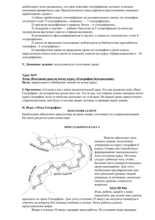 необходимо четко разъяснить, что срок действия «географиков» истекает в момент
окончания ярмарочного дня. Предполагаются такие варианты расходования учащимся
заработанных «денег»:
1) обмен заработанных «географиков» на положительную оценку по географии:
«отлично» стоит 9 «географиков», «хорошо» — 7 «географиков»;
2) просмотр видеофильма о природе Земли - 6 «географиков»;
3) экскурсия в «музей» — кабинет биологии за 5 «георгафиков» (в качестве
экскурсовода выступает один из старшеклассников);
4) возможность сфотографироваться в «музее» с одним из «экспонатов» стоит 8
«георгафиков»;
5) взятие во временное пользование любой книги из библиотечки при кабинете
географии - 2 «географика»;
6) приобретение права на проведение урока по географии в своем классе,
параллельном классе или в одном из младших классов (по курсу «Природоведение») - 10
«географиков»
V. Домашнее задание: подготовиться к итоговому уроку
Урок №35
Тема: Итоговый урок по всему курсу «География-Землеведение»
Цели: закрепление и обобщение знаний по всему курсу.
I. Оргмомент. Сегодня у нас с вами заключительный урок. Его мы посвятим игре «Река
География», по которой мы плыли весь год. Тот из вас, кто хорошо усвоил материал всего
курса географии легко и свободно выплывет по этой реке. На нашем уроке присутствуют
старшеклассники, они будут в составе жюри, которые и проверят ваши знания.
II. Игра ««Река География»
ПОДГОТОВКА К ИГРЕ

Необходимо обеспечить присутствие на уроке жюри, состоящего из старшеклассников.
На доске рисуется план-схема игры
МОРЕ СЕДЬМОГО КЛАССА

Игра не преследует цель
оценить знания, полученные
учащимися по курсу географии 6
класса. Скорее она способствует
формированию эмоционального
итога изучения курса. Поэтому
следует добиться того, чтобы
большая часть учащихся оказалась
среди выигравших. Для этого
необходимо предварительно оценить реальный уровень знаний
учащихся, и, возможно, несколько
снизить уровень сложности
вопросов.
ХОД ИГРЫ
Итак, ребята, давайте с вами
определим, как далеко нам удалось
проплыть по «реке Географии». Для этого в течение 25 минут вы получите конверты и
ответите на вопросы без помощи учебника и атласа. Затем работы сдадите
представителям жюри.
Жюри в течение 10 минут проверят ваши работы. По условиям игры проверка

 