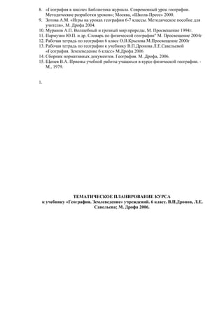 8. «География в школе» Библиотека журнала. Современный урок географии.
Методические разработки уроков»; Москва, «Школа-Пресс» 2000.
9. Зотова А.М. «Игры на уроках географии 6-7 классы. Методическое пособие для
учителя», М. Дрофа 2004.
10. Муранов А.П. Волшебный и грозный мир природы, М. Просвещение 1994г.
11. Пармузин Ю.П. и др. Словарь по физической географии" М. Просвещение 2004г
12. Рабочая тетрадь по географии 6 класс О.В.Крылова М.Просвещение 2000г
13. Рабочая тетрадь по географии к учебнику В.П.Дронова Л.Е.Савельевой
«География. Землеведение 6 класс» М.Дрофа 2006
14. Сборник нормативных документов. География. М. Дрофа, 2006.
15. Щенев В.А. Приемы учебной работы учащихся в курсе физической географии. М., 1979.
1.

ТЕМАТИЧЕСКОЕ ПЛАНИРОВАНИЕ КУРСА
к учебнику «География. Землеведение» учреждений. 6 класс. В.П.Дронов, Л.Е.
Савельева; М. Дрофа 2006.

 