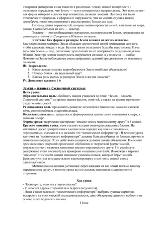 измерения (измерения силы тяжести в различных точках земной поверхности)
позволили определить, что Земля — тело геометрически неправильное. Это тело, истинная форма которого и до сих пор неизвестна, назвали геоидом. Но геоид так мало
отличается от сфероида, а сфероид от окружности, что во многих случаях можно
пренебречь этими отклонениями и рассматривать Землю как шар.
Поэтому длина окружностей, которые можно провести на ней, в отличие от шара,
разная. Самая большая из них — экватор.
Экватор — это воображаемая окружность на поверхности Земли, проведенная на
равном расстоянии от Северного и Южного полюсов.
Учитель: Как форма и размеры Земли влияют на жизнь планеты.
Благодаря своим размерам Земля обладает достаточной силой притяжения для того,
чтобы удержать воздух и воду. Без них жизнь на планете была бы невозможна. Из-за
того, что Земля — шар, солнечные лучи падают на ее поверхность под разным углом.
Вблизи Экватора земная поверхность нагревается сильнее, а у полюсов — слабее.
Поэтому на Земле наблюдается смена природных условий при движении от экватора к
полюсам.
III. Закрепление.
1. Какое доказательство шарообразности Земли наиболее убедительно?
2. Почему Земля – не идеальный шар?
3. Какова роль формы и размеров Земли в жизни планеты?
IV. Домашнее задание: § 6

Земля – планета Солнечной системы
Цели урока:
Образовательная цель: обобщить знания учащихся по теме: “Земля – планета
Солнечной системы” на уровне знания фактов, понятий, а также на уровне причинноследственных связей.
Развивающая цель: продолжить развитие логического мышления, монологической
речи, умения работать с картами атласа.
Воспитательная цель: продолжить формирования ценностного отношения к миру, к
знаниям о мире.
Форма урока: творческая мастерская “письмо моему марсианскому другу” в 6 классе.
Краткое описание урока: урок состоит из семи логически связанных блоков. На
магнитной доске прикреплены в хаотическом порядке карточки с понятиями,
персоналиями, схемами и т.д. назовём это “космический информатор”. В течение урока
карточки из “космического информатора” должны быть разобраны по блокам, причем в
логическом порядке. Этим действиям учащиеся должны давать объяснения. На основе
произведенных операций происходит обобщение в творческой форме знаний,
результатом чего является написание письмо марсианскому другу. По своей сути
содержание этого письма будет проверено и оценено учителем. Возможен и вариант
“отсылки” этих писем самым знающим ученикам класса, которые берут на себя
функцию учителя и осуществляют взаимопроверку и контроль знаний своих
одноклассников.
Мотивационно-целевая установка: перед каждым из вас лежит письмо вашему
марсианскому другу, в течение урока вы его должны наполнить содержанием и
отправить.
Ход урока
- Посмотрите, чего нет у этого письма?
- У него нет адреса отправителя и (адреса получателя).
- Наша с вами задача из “космического информатора” выбрать нужные карточки,
выстроить их в логической последовательности, дать объяснение данному выбору и на
основе этого подписать письмо.
I блок

 