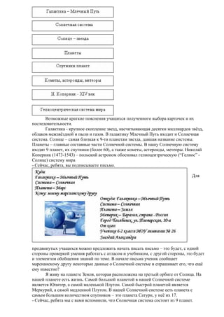 Возможные краткие пояснения учащихся полученного выбора карточек и их
последовательности.
Галактика - крупное скопление звезд, насчитывающая десятки миллиардов звёзд,
облаков межзвёздной и пыли и газов. В галактику Млечный Путь входит и Солнечная
система. Солнце – самая близкая к 9-ти планетам звезда, давшая название системы.
Планеты – главные составные части Солнечной системы. В нашу Солнечную систему
входят 9 планет, их спутники (более 60), а также кометы, астероиды, метеоры. Николай
Коперник (1473-1543) – польский астроном обосновал гелиоцентрическую (“Гелиос” Солнце) систему мира
- Сейчас, ребята, вы подписываете письмо.
Для

продвинутых учащихся можно предложить начать писать письмо – это будет, с одной
стороны проверкой умения работать с атласом и учебником, с другой стороны, это будет
и элементом обобщения знаний по теме. В начале письма ученик сообщает
марсианскому другу некоторые данные о Солнечной системе и спрашивает его, что ещё
ему известно?
Я живу на планете Земля, которая расположена на третьей орбите от Солнца. На
нашей планете есть жизнь. Самой большой планетой в нашей Солнечной системе
является Юпитер, а самой маленькой Плутон. Самой быстрой планетой является
Меркурий, а самой медленной Плутон. В нашей Солнечной системе есть планета с
самым большим количеством спутников – это планета Сатурн, у неё их 17.
- Сейчас, ребята мы с вами вспомнили, что Солнечная система состоит из 9 планет.

 