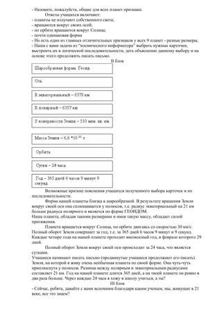 - Назовите, пожалуйста, общие для всех планет признаки.
Ответы учащихся включают:
- планеты не излучают собственного света;
- вращаются вокруг своих осей;
- по орбите вращаются вокруг Солнца;
- почти одинаковая форма
- Но есть один из главных отличительных признаков у всех 9 планет - разные размеры.
- Наша с вами задача из “космического информатора” выбрать нужные карточки,
выстроить их в логической последовательности, дать объяснение данному выбору и на
основе этого продолжить писать письмо.
II блок

Возможные краткие пояснения учащихся полученного выбора карточек и их
последовательности.
Форма нашей планеты близка к шарообразной. В результате вращения Земли
вокруг своей оси она сплющивается у полюсов, т.е. радиус экваториальный на 21 км
больше радиуса полярного и является по форме ГЕОИДОМ.
Наша планета, обладая такими размерами и имея такую массу, обладает силой
притяжения.
Планета вращается вокруг Солнца, по орбите двигаясь со скоростью 30 км/с.
Полный оборот Земля совершает за год, т.е. за 365 дней 6 часов 9 минут и 9 секунд.
Каждые четыре года на нашей планете проходит високосный год, в феврале которого 29
дней.
Полный оборот Земли вокруг своей оси происходит за 24 часа, что является
сутками.
Учащиеся начинают писать письмо (продвинутые учащиеся продолжают его писать).
Земля, на которой я живу очень необычная планета по своей форме. Она чуть-чуть
приплюснута у полюсов. Разница между полярным и экваториальным радиусами
составляет 21 км. Год на нашей планете длится 365 дней, а на твоей планете он ровно в
два раза больше. Через каждые 24 часа я хожу в школу учиться, а ты?
III блок
- Сейчас, ребята, давайте с вами вспомним благодаря каким ученым, мы, живущие в 21
веке, все это знаем?

 