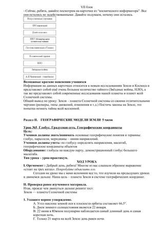 VII блок
- Сейчас, ребята, давайте посмотрим на карточки из “космического информатора”. Все
они остались не задействованными. Давайте подумаем, почему они остались.

Возможные краткие пояснения учащихся
Информация на данных карточках относится к новым исследованиям Земли и Космоса и
представляет собой ещё очень большое количество тайного (Звёздные войны, НЛО), а
так же представляет собой современные исследования нашей планеты и планет всей
Солнечной системы.
Общий вывод по уроку: Земля – планета Солнечной системы со своими отличительными
чертами (размеры, типы движений, изменения и т.д.) Постичь законы на Земле, это
попытка познать тайны всей вселенной.
Раздел II. ГЕОГРАФИЧЕСКИЕ МОДЕЛИ ЗЕМЛИ 5 часов
Урок №5 Глобус. Градусная сеть. Географические координаты
Цель:
Ученики должны знать/понимать основные географические понятия и термины:
глобус, параллели, меридианы – линии направлений.
Ученики должны уметь: по глобусу определять направления, масштаб,
географические координаты объектов
Оборудование: глобусы на каждую парту, демонстрационный глобус большего
масштаба.
Тип урока – урок-практикум.
ХОД УРОКА
I. Оргмомент : Добрый день, ребята! Многие из вас слышали образное выражение
«стоит на трех китах». Попробуйте объяснить его.
Сегодня на уроке мы с вами вспомним все то, что изучили на предыдущих уроках
и двинемся дальше. Наша цель – планета Земля в системе географических координат.
II. Проверка ранее изученного материала.
Итак, прежде чем двинуться дальше решите тест:
Земля — планета Солнечной системы
1. Укажите верное утверждение.
A. Угол наклона земной оси к плоскости орбиты составляет 66,5°.
Б. Днем зимнего солнцестояния является 22 января.
B. 22 июня в Южном полушарии наблюдается самый длинный день и самая
короткая ночь.
Г. Только 21 марта на всей Земле день равен ночи.

 