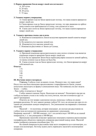 2. Период вращения Земли вокруг своей оси составляет:
А. 365 суток.
Б. 24 часа.
В. 28 суток.
Г. 72 часа.
3. Укажите верное утверждение.
A. Смена времен года на Земле происходит потому, что наша планета вращается
вокруг своей оси.
Б. Смена времен года на Земле происходит потому, что при движении по орбите
наша планета или приближается к Солнцу, или удаляется от него.
B. Смена дня и ночи на Земле происходит потому, что наша планета вращается
вокруг своей оси.
4. Укажите причины смены дня и ночи.
A. Изменяется освещенность Земли вследствие вращения нашей планеты вокруг
своей оси.
Б. Не меняется угол наклона земной оси.
B. Изменяется угол наклона земной оси.
Г. Изменяется расстояние от Земли до Солнца,
5. Укажите верное утверждение:
A. Причиной изменения продолжительности дня и ночи в течение года является
изменение скорости вращения Земли вокруг своей оси.
Б. Если бы ось вращения Земли была перпендикулярна плоскости земной орбиты,
то смены сезонов года на Земле не было бы.
B. Смена сезонов года на Земле происходит потому, что Земля вращается вокруг
собственной оси.
Ответы:
1-А
2-А
3-В
4-А
5-Б
III. Изучение нового материала
Учитель: Глобусы стоят на ваших столах. Опишите мне, что перед вами?
После того как было высказано предположение о шарообразности Земли, ученые
попытались воссоздать ее форму в уменьшенном виде. Так появилась на свет модель
Земли — глобус.
- Чем глобус отличается от Земли?
Глобус намного меньше Земли. Насколько он меньше? Посмотрите еще раз на
глобусы на ваших столах и на глобус на столе учителя, чем они отличаются друг от
друга? (размерами).
Ответить на этот вопрос однозначно нельзя, поскольку глобусы по своим
размерам различны. От чего зависит размер глобуса? От того, во сколько раз при его создании мы уменьшаем земную поверхность. Это уменьшение мы выражаем с помощью
масштаба.
Масштаб — это величина, которая показывает, во сколько раз расстояния на
глобусе (или на плоскости) уменьшены по сравнению с реальными.
Например, масштаб 1 : 100 000 означает, что 1 см соответствует 100 000 см на земной
поверхности, т. е. она уменьшена в 100 000 раз.
Применение масштаба позволяет правильно показывать взаимное расположение
географических объектов и проводить измерение расстояний между ними. Масштаб
можно изобразить разными способами (рис. 21).
На земной поверхности расстояния чаще всего измеряются не в сантиметрах, а в
метрах или километрах. Поэтому нужно уметь переводить масштаб в километровое
измерение.

 