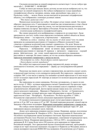 Скольким километрам на земной поверхности соответствует 1 см на глобусе при
масштабе 1 : 20 000 000? 1 : 80 000 000?
Глобус во много раз меньше Земли, поэтому на нем нельзя изобразить все то, что
существует на земной поверхности. На глобусе изображаются только важнейшие
географические объекты: материки, океаны, моря, крупнейшие горы, реки и т. п.
Поскольку глобус — модель Земли, на нем находятся не реальные географические
объекты, а их изображение с помощью условных знаков.
- Что такое градусная сеть?
Внимательно посмотрите на глобус. Он покрыт сетью тонких линий. Эти линии
образуют градусную сеть. С некоторыми из линий вы уже познакомились в теме «Земля
как планета». А на прошлом уроке вы узнали, что они математически рассчитаны и
впервые появились на картах Эратосфена и Птолемея. И еще вы узнали, что градусная
сеть — отличительная особенность географической карты.
Все линии градусной сети воображаемые, в природе их не существует. Люди
придумали их для того, чтобы точно определять положение любого объекта на Земле.
Поперечные линии — это параллели, а вертикальные — меридианы.
- Найдите на глобусе экватор, что вы знаете об этой линии? (что эта линия
проведена на одинаковом расстоянии от Северного и Южного полюсов) Слово
«экватор» в переводе на русский язык означает «уравнитель». Он делит Землю на
Северное и Южное полушария. По обе стороны от экватора располагаются параллели
Параллель - воображаемая линия на земном шаре, проведенная на
одинаковом расстоянии от экватора. В переводе с греческого – «параллель» - идущий
рядом. Действительно, все точки одной параллели находятся на одинаковом
расстоянии от экватора. Но самое главное, на что мы должны обращать внимание –
параллели показывают направление с запада на восток.
- Посмотрите на глобус. Какую форму имеют параллели?
- Какую форму имеют меридианы?
На глобусе все параллели имеют форму окружностей, радиус которых
уменьшается к полюсам, а все меридианы — форму дуг (полуокружностей) равной
длины.
Поскольку мы имеем дело с дугами и окружностями, все расчеты следует делать
в градусной мере (потому и сеть называется градусной). Все параллели - окружности и
содержат 360°, в том числе и экватор, Его называют нулевой параллелью и от него ведут
отсчет остальных параллелей. От экватора до каждого из полюсов градусное расстояние
составляет 90°.
Все меридианы по длине одинаковы. Поэтому договорились, от какого из них
вести отсчет. С 1884 г. нулевым меридианом считают Гринвичский. Он проходит через
пригород Лондона Гринвич, где в 1675 г. была основана одна из старейших в мире
астрономических обсерваторий. Долгое время каждая страна вела счет долготы от
своего начального меридиана – Франция от Парижского, Англия – от Гринвичского,
Россия от меридиана, который проходил через обсерваторию в городе Пулкове в
окрестностях Санкт – Петербурга, - Пулковского. Это было неудобно. С 1884 г.
большинство стран решили считать начальным меридианом Гринвичский.
От нулевого (начального) меридиана ведут отсчет расстояния в градусах на
восток от 0 до 180° и на запад от 00 до 180°. Нулевой меридиан разделяет земной шар на
Западное и Восточное полушария. Меридианы показывают направление с севера на юг.
На глобусе линии меридианов и параллелей обычно проводят через 10°. Для
меридианов градусы указывают вдоль экватора.
Длину дуги меридиана измеряли многие ученые. Например, данные, полученные
французским астрономом Ж. Пикаром в 1670 г., были использованы И. Ньютоном для
численного подтверждения закона всемирного тяготения. Крупным национальным
достижением России стала «Русская дуга меридиана», охватившая четырнадцатую часть
окружности Земли. Измерения производились с 1816 по 1855 г. под руководством
академика В. Я. Струве более чем в 250 пунктах дуги меридиана по территории
Российской империи. Этот грандиозный научно-технический памятник, проходящий с
севера на юг через несколько нынешних государств от Норвегии до Молдавии, внесен в
список всемирного наследия ЮНЕСКО под названием «Геодезическая дуга Струве».

 