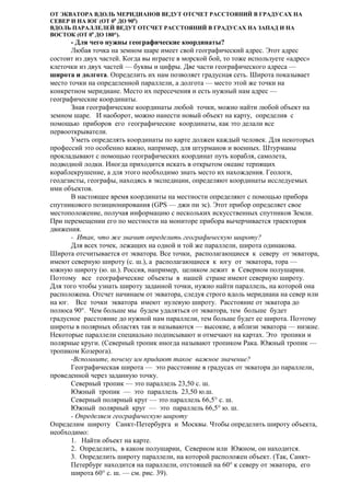 ОТ ЭКВАТОРА ВДОЛЬ МЕРИДИАНОВ ВЕДУТ ОТСЧЕТ РАССТОЯНИЙ В ГРАДУСАХ НА
СЕВЕР И НА ЮГ (ОТ 00 ДО 900)
ВДОЛЬ ПАРАЛЛЕЛЕЙ ВЕДУТ ОТСЧЕТ РАССТОЯНИЙ В ГРАДУСАХ НА ЗАПАД И НА
ВОСТОК (ОТ 00 ДО 180°).

- Для чего нужны географические координаты?
Любая точка на земном шаре имеет свой географический адрес. Этот адрес
состоит из двух частей. Когда вы играете в морской бой, то тоже используете «адрес»
клеточки из двух частей — буквы и цифры. Две части географического адреса —
широта и долгота. Определить их нам позволяет градусная сеть. Широта показывает
место точки на определенной параллели, а долгота — место этой же точки на
конкретном меридиане. Место их пересечения и есть нужный нам адрес —
географические координаты.
Зная географические координаты любой точки, можно найти любой объект на
земном шаре. И наоборот, можно нанести новый объект на карту, определив с
помощью приборов его географические координаты, как это делали все
первооткрыватели.
Уметь определять координаты по карте должен каждый человек. Для некоторых
профессий это особенно важно, например, для штурманов и военных. Штурманы
прокладывают с помощью географических координат путь корабля, самолета,
подводной лодки. Иногда приходится искать в открытом океане терпящих
кораблекрушение, а для этого необходимо знать место их нахождения. Геологи,
геодезисты, географы, находясь в экспедиции, определяют координаты исследуемых
ими объектов.
В настоящее время координаты на местности определяют с помощью прибора
спутникового позиционирования (GPS — джи пи эс). Этот прибор определяет свое
местоположение, получая информацию с нескольких искусственных спутников Земли.
При перемещении его по местности на мониторе прибора вычерчивается траектория
движения.
- Итак, что же значит определить географическую широту?
Для всех точек, лежащих на одной и той же параллели, широта одинакова.
Широта отсчитывается от экватора. Все точки, располагающиеся к северу от экватора,
имеют северную широту (с. ш.), а располагающиеся к югу от экватора, тора —
южную широту (ю. ш.). Россия, например, целиком лежит в Северном полушарии.
Поэтому все географические объекты в нашей стране имеют северную широту.
Для того чтобы узнать широту заданной точки, нужно найти параллель, на которой она
расположена. Отсчет начинаем от экватора, следуя строго вдоль меридиана на север или
на юг. Все точки экватора имеют нулевую широту. Расстояние от экватора до
полюса 90°. Чем больше мы будем удаляться от экватора, тем больше будет
градусное расстояние до нужной нам параллели, тем больше будет ее широта. Поэтому
широты в полярных областях так и называются — высокие, а вблизи экватора — низкие.
Некоторые параллели специально подписывают и отмечают на картах. Это тропики и
полярные круги. (Северный тропик иногда называют тропиком Рака. Южный тропик —
тропиком Козерога).
-Вспомните, почему им придают такое важное значение?
Географическая широта — это расстояние в градусах от экватора до параллели,
проведенной через заданную точку.
Северный тропик — это параллель 23,50 с. ш.
Южный тропик — это параллель 23,50 ю.ш.
Северный полярный круг — это параллель 66,5° с. ш.
Южный полярный круг — это параллель 66,5° ю. ш.
- Определяем географическую широту
Определим широту Санкт-Петербурга и Москвы. Чтобы определить широту объекта,
необходимо:
1. Найти объект на карте.
2. Определить, в каком полушарии, Северном или Южном, он находится.
3. Определить широту параллели, на которой расположен объект. (Так, СанктПетербург находится на параллели, отстоящей на 60° к северу от экватора, его
широта 60° с. ш. — см. рис. 39).

 