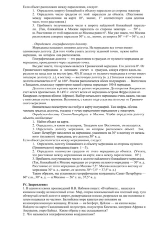 Если объект расположен между параллелями, следует:
1. Определить широту ближайшей к объекту параллели со стороны экватора
2. Определить число градусов от этой параллели до объекта. (Расстояние
между параллелями на карте 10°, значит, 1° соответствует одна десятая
часть этого расстояния.)
3. Прибавить получившееся число к широте найденной ближайшей параллели. (Так, ближайшая к Москве параллель со стороны экватора — 50° с.
ш. Расстояние от этой параллели до Москвы равно 6°. Мы уже знаем, что Москва
расположена севернее параллели 50° с. ш., значит, ее широта 50° + 6° = 56° с. ш.)
- Определяем географическую долготу.
Меридианы называют линиями долготы. На меридиане все точки имеют
одинаковую долготу. Для того чтобы узнать долготу заданной точки, нужно найти
меридиан, на котором она расположена.
Географическая долгота — это расстояние в градусах от нулевого меридиана до
меридиана, проведенного через заданную точку.
Вы уже знаете, что нулевым является Гринвичский меридиан. Его долгота 0°. От
Гринвичского меридиана и начинаем отсчет в градусах, следуя строго вдоль параллели на запад или на восток (рис. 40). К западу от нулевого меридиана в точки имеют
западную долготу (з. д.), к востоку — восточную долготу (в. д.) Западная и восточная
долгота изменяется от 00 до 180°. Россия располагается обоих полушариях — Восточном
и Западном, поскольку территорию нашей страны пересекает 180-й меридиан.
Долготы считали в разное время от разных меридианов. До открытия Америки их
счет велся произвольно. В 1493 г. отсчет велся от меридиана острова Ферро (один из
Канарских островов вблизи Африки). Выбор начального меридиана очень важен, так как
с ним связан отсчет времени. Вспомните, с какого года стали вести отсчет от Гринвичского меридиана.
Внимательно посмотрите на глобус и карту полушарий. Там цифры, обозначающие градусы долготы, указаны у точек пересечения меридианов с экватором.
Определим долготу Санкт-Петербурга и Москвы. Чтобы определить долготу
объекта, необходимо:
1. Найти объект на карте.
2. Определить, в каком полушарии, Западном или Восточном, он находится.
3. Определить долготу меридиана, на котором расположен объект. Так,
Санкт-Петербург находится на меридиане, удаленном на 30° к востоку от начального (нулевого) меридиана, его долгота 30° в. д.
Если объект располагается между меридианами, следует:
1. Определить долготу ближайшего к объекту меридиана со стороны нулевого
(Гринвичского) меридиана (шаги 1—3).
2. Определить количество градусов от этого меридиана до объекта. (Учтите,
что расстояние между меридианами на карте, как и между параллелями, 10°.)
3. Прибавить получившееся число к долготе найденного ближайшего меридиана.
(Так, ближайший к Москве меридиан со стороны нулевого меридиана — 30° в. д.
Расстояние от этого меридиана до Москвы 7,5°. Москва находится к востоку от
меридиана 30° в. д., значит, ее долгота 30°+7,5° = 37,5° в. д.)
Таким образом, мы установили географические координаты Санкт-Петербурга —
60° с.ш., 30° в. д. — и Москвы — 56° с. ш., 37,5° в. д.
IV. Закрепление:
1. В одном из своих произведений В.В. Набоков пишет: «В кабинете... нашелся в
книжном шкафу великолепный атлас. Мир, сперва показываемый как плотный шар, туго
обтянутый сеткой долгот и широт, развертывался плоско, разрезался на две половины и
затем подавался по частям». Балтийское море кажется ему похожим на
коленопреклоненную женщину, Италия — на ботфорт, Цейлон — на каплю воды.
Найдите на карте Скандинавский полуостров, полуостров Камчатка, материки Африка и
Австралия, озеро Байкал. Какие образы у вас складываются?
2. Что называется географическими координатами?

 