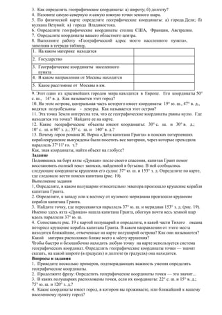 3. Как определить географические координаты: а) широту; б) долготу?
4. Назовите самую северную и самую южную точки земного шара.
5. По физической карте определите географические координаты: а) города Дели; б)
вулкана Везувий; в) города Владивостока.
6. Определите географические координаты столиц США, Франции, Австралии.
7. Определите координаты вашего областного центра.
8. Выполните работу «Географический адрес моего населенного пункта»,
заполнив в тетради таблицу.
1. На каком материке находится
2. Государство
3. Географические координаты населенного
пункта
4. В каком направлении от Москвы находится
5. Какое расстояние от Москвы в км.
9. Этот один из красивейших городов мира находится в Европе. Его координаты 50°
с. ш., 14° в. д. Как называется этот город?
10. На этом острове, центральная часть которого имеет координаты 19° ю. ш., 47° в. д.,
водятся полуобезьяны - лемуры. Как называется этот остров?
11. Эта точка Земли интересна тем, что ее географические координаты равны нулю. Где
находится эта точка? Найдите ее на карте.
12. Какие географические объекты имеют координаты: 30° с. ш. и 30° в. д.;
10° с. ш. и 80° з. д.; 35° с. ш. и 140° в. д.?
13. Почему герои романа Ж. Верна «Дети капитана Гранта» в поисках потерпевших
кораблекрушение вынуждены были посетить все материки, через которые проходила
параллель 37°11' го. т.?
Как, зная координаты, найти объект на глобусе?
Задание
Поднявшись на борт яхты «Дункан» после своего спасения, капитан Грант помог
восстановить полный текст записки, найденной в бутылке. В ней сообщались
следующие координаты крушения его судна: 37° ю. ш. и 153° з. д. Определите по карте,
где следовало вести поиски капитана (рис. 19).
Выполнение задания
1, Определите, в каком полушарии относительно экватора произошло крушение корабля
капитана Гранта.
2. Определите, к западу или к востоку от нулевого меридиана произошло крушение
корабля капитана Гранта.
3. Найдите точку, где пересекаются параллель 37° ю. ш. и меридиан 153° з. д. (рис. 19).
Именно здесь яхта «Дункан» нашла капитана Гранта, обогнув почти весь земной шар
вдоль параллели 37° ю. ш.
4. Сопоставьте рис. 19 с картой полушарий и определите, в какой части Тихого океана
потерпел крушение корабль капитана Гранта. В каком направлении от этого места
находятся ближайшие, отмеченные на карте полушарий острова? Как они называются?
Какой материк расположен ближе всего к мёсту крушения?
Чтобы быстро и безошибочно находить любую точку на карте используется система
географических координат. Определить географические координаты точки — значит
сказать, на какой широте (в градусах) и долготе (в градусах) она находится.
Вопросы и задания
1. Приведите несколько примеров, подтверждающих важность умения определять
географические координаты.
2. Продолжите фразу: Определить географические координаты точки — это значит...
3. В каких полушариях расположены точки, если их координаты: 22° с. ш. и 15° в. д.;
75° ю. ш. и 120° з. д.?
4. Какие координаты имеет город, в котором вы проживаете, или ближайший к вашему
населенному пункту город?

 