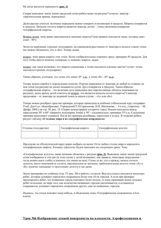 На доске рисуется окружность (рис. 1)
Сперва выясняем: какие линии градусной сетки ребята видят на рисунке? (ответы: экватор –
горизонтальная прямая, меридианы)
Далее рассказ учителя: величину меридиана можно измерить в километрах и градусах. Широта измеряется
в градусах. Началом отсчета широты является экватор, полюс – точка окончания измерения
географической широты.
Вопрос детям: чему равно максимальное значение широты? (как правило находятся такие, которые дают
ответ - 90°).
Затем на меридиане, в разных полушариях, на одинаковом расстоянии от экватора и полюса ставлю точки
(их можно обозначить «А» и «Б»). Теперь задаю
вопрос: чему равна широта этих точек. Более сообразительные отвечают сразу: примерно 45 градусов. Для
того чтобы ввести понятие «северная» и «южная» широта, задаю
вопрос: как такое возможно, что широта одинаковая, а точки находятся в разных местах? (ответ: точки
находятся в разных полушариях).
Таким образом, уточняем, что точка «А» имеет 45° с.ш., а точка «Б» - 45° ю.ш.
Теперь можно перейти к определению понятия. Отрезок меридиана от экватора до любой из стоящих на
нем точек (на рисунке на доске) называется дугой. Дуга измеряется в градусах. Таким образом:
географическая широта – это величина дуги меридиана (все перечисляемые объекты показываю на
рисунке), далее прошу детей ответить на вопрос: что является началом отсчета широты? (экватор)
продолжаю – от экватора до заданной точки (в нашем случае – «А» или «Б»).
Теперь можно разобрать простые примеры, которые приведены в учебнике («Начальный курс географии:
Учеб. Для 6 кл. общеобразоват. Учреждений/Т.П.Герасимова, Н.П. Неклюкова. – 3-е изд., стереотип. – М.:
Дрофа, 2004.) на стр. 30, рис. 18. Сперва демонстрирую алгоритм: город Лондон находится между
параллелями 50° и 60° северного полушария, ближе к 50° - следовательно, примерно 53°с.ш. Следующие
примеры выполняют учащиеся. Когда все примеры разобраны, переходим к атласу. В тетрадях ребята
рисуют таблицу «Столицы мира и их географические координаты»
Столица (государство)

Географическая широта

Географическая долгота

Предлагаю на «Политической карте мира» выбрать не менее 10-ти любых столиц мира и определить
географическую широту. Колонку «Долгота» будем заполнять на следующем уроке. Тему
«Географическая долгота» также начинаю объяснять с рисунка (рис. 2). Выясняем, какие линии градусной
сетки изображены в этот раз (в этом случае у детей возникают, как правило, некоторые затруднения –
тогда можно взять глобус и показать эти линии на нем). Схема та же, что и прежде: начало отсчета
долготы, место окончания ее отсчета, максимальное ее значение, приблизительная долгота точек «А» и
«Б», понятие «западная» и «восточная» долгота и так далее.
Затем тренировка по учебнику (стр. 33, рис. 20) и работа с атласом. Всегда в классе находятся несколько
ребят, которые успевают определить координаты более чем 10-ти городов. А если при проверке
предупредить ребят, что названные города повторять будет нельзя, то пока спрашиваю менее сильных
ребят остальные, по мере того, как количество названных городов увеличивается, а оставшихся
сокращается, успевают определить координаты других, еще не названных, городов.
Надеюсь, эта статья поможет кому-нибудь, в объяснении темы «Географические координаты» в 6-м
классе.

Урок №6 Изображение земной поверхности на плоскости. Аэрофотоснимки и

 