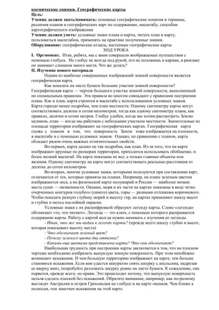 космические снимки. Географические карты
Цель:
Ученик должен знать/понимать: основные географические понятия и термины,
различия планов и географических карт по содержанию, масштабу, способам
картографического изображения
Ученик должен уметь: условные знаки плана и карты, читать план и карту,
пользоваться масштабом, применять на практике полученные знания.
Оборудование: географические атласы, настенные географические карты
ХОД УРОКА
I. Оргмомент. Итак, ребята, мы с вами совершали воображаемые путешествия с
помощью глобуса. Но глобус не всегда под рукой, его не положишь в карман, в рюкзаке
он занимает слишком много места. Что же делать?
II. Изучение нового материала
Одним из наиболее совершенных изображений земной поверхности является
географическая карта.
Как показать на листе бумаги большие участки земной поверхности?
Географическая карта — чертеж большого участка земной поверхности, выполненный
по специальным правилам. Эти правила во многом совпадают с правилами построения
плана. Как и план, карта строится в масштабе с использованием условных знаков.
Карта гораздо менее подробна, чем план местности. Одному сантиметру карты могут
соответствовать десятки и сотни километров, тогда как одному сантиметру плана, как
правило, десятки и сотни метров. Глобус удобен, когда мы хотим рассмотреть Землю
целиком, план — когда мы работаем с небольшим участком местности. Значительные по
площади территории изображают на географических картах. Географическая карта
схожа с планом в том, что поверхность Земли тоже изображается на плоскости,
в масштабе и с помощью условных знаков. Однако, по сравнению с планом, карта
обладает рядом очень важных отличительных свойств.
Во-первых, карта далеко не так подробна, как план. Из-за того, что на карте
изображают крупные по размерам территории, приходится использовать обобщение, и
более мелкий масштаб. На карте показаны не все, а только главные объекты или
явления. Одному сантиметру на карте могут соответствовать реальные расстояния от
десятка до сотен километров.
Во-вторых, многие условные знаки, которыми пользуются при составлении карт,
отличаются от тех, которые приняты на планах. Например, на плане зеленым цветом
изображаются леса, а на физической карте полушарий и России — наиболее низкие
места суши — низменности. Океаны, моря и их части на картах показаны в виде четко
очерченных контуров голубого (синего) цвета, горы — разными оттенками коричневого.
Чтобы показать разную глубину морей и высоту гор, на картах применяют шкалу высот
и глубин и метод послойной окраски.
Условные знаки с их расшифровкой образуют легенду карты. Слово «легенда»
обозначает «то, что читают». Легенда — это ключ, с помощью которого раскрывается
содержание карты. Работу с картой всегда нужно начинать с изучения ее легенды.
- Итак, что же мы видим в легенде карты? (прежде всего шкалу глубин и высот,
которая показывает высоту места)
- Что обозначает зеленый цвет?
- Почему зеленого цвета два оттенка?
- Какими еще цветами представлена карта? Что они обозначают?
Наибольшая трудность при построении карты заключается в том, что на плоском
чертеже необходимо изобразить выпуклую земную поверхность. При этом неизбежно
возникают искажения. И чем большую территорию изображают на карте, тем больше
становятся искажения. Если вам удастся аккуратно снять шкурку с апельсина, надрезав
ее вверху вниз, попробуйте разложить шкурку ровно на листе бумаги. К сожалению, она
порвется, прежде всего, по краям. Это происходит потому, что выпуклую поверхность
нельзя сделать плоской без искажений. Обратите внимание, например, как по-разному
выглядят Австралия и остров Гренландия на глобусе и на карте океанов. Чем ближе к
полюсам, тем заметнее искажения на этой карте.

 