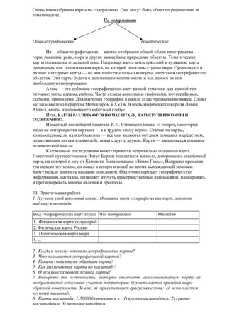 Очень многообразны карты по содержанию. Они могут быть общегеографические и
тематические.
По содержанию

Общегеографические

Тематические

На общегеографических картах отображен общий облик пространства —
горы, равнины, реки, моря и другие важнейшие природные объекты. Тематические
карты посвящены отдельной теме. Например, карта землетрясений и вулканов, карта
природных зон, политическая карта, на которой показаны страны мира. Существуют и
разные контурные карты — на них нанесены только контуры, очертания географических
объектов. Эти карты будете в дальнейшем использовать и вы, нанося на них
необходимую информацию.
Атлас — это собрание географических карт разной тематики для единой территории: мира, страны, района. Часто атласы дополнены графиками, фотографиями,
схемами, профилями. Для изучения географии в школе атлас чрезвычайно важен. Слово
«атлас» введено Герардом Меркатором в XVI в. В честь мифического короля Ливии
Атласа, якобы изготовившего небесный глобус.
Итак, КАРТЫ РАЗЛИЧАЮТСЯ ПО МАСШТАБУ, РАЗМЕРУ ТЕРРИТОРИИ И
СОДЕРЖАНИЮ.

Известный английский писатель Р. Л. Стивенсон писал: «Говорят, некоторые
люди не интересуются картами — я с трудом этому верю». Старые ли карты,
компьютерные ли их изображения — все они являются орудием познания и средством,
позволяющим людям взаимодействовать друг с другом. Карта — выдающееся создание
человеческой мысли
К страшным последствиям может привести неправильно созданная карта.
Известный путешественник Витус Беринг поплатился жизнью, доверившись ошибочной
карте, на которой к югу от Камчатки была показана «Земля Гамы», Напрасно проискав
три недели эту землю, он попал в шторм и погиб во время вынужденной зимовки.
Карту нельзя заменить никаким описанием. Она точно передает географическую
информацию, наглядна, позволяет изучать пространственные взаимосвязи, планировать
и прогнозировать многие явления и процессы.
III. Практическая работа
1. Изучите свой школьный атлас. Опишите виды географических карт, заполнив
таблицу в тетради.
Вид географических карт атласа Что изображено

Масштаб

1. Физическая карта полушарий
2. Физическая карта России
3. Политическая карта мира
4. ...
2. Когда и почему возникли географические карты?
3. Что называется географической картой?
4. Какими свойствами обладает карта?
5. Как различаются карты по масштабу?
6. О чем рассказывает легенда карты?
7. Выберите две особенности, которые отличают мелкомасштабную карту: а)
изображаются небольшие участки территории; б) учитывается кривизна шарообразной поверхности Земли; в) присутствует градусная сетка; г) используется
крупный масштаб.
8. Карта масштаба 1:500000 относится к: 1) крупномасштабным; 2) среднемасштабным; 3) мелкомасштабным.

 