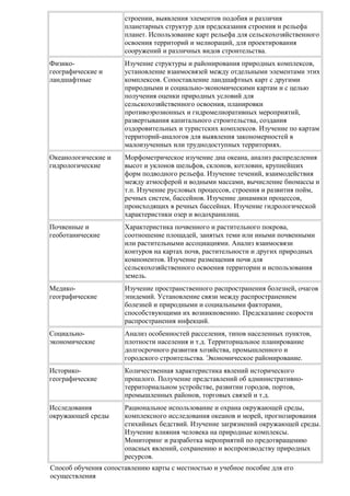 строении, выявления элементов подобия и различия
планетарных структур для предсказания строения и рельефа
планет. Использование карт рельефа для сельскохозяйственного
освоения территорий и мелиораций, для проектирования
сооружений и различных видов строительства.
Физикогеографические и
ландшафтные

Изучение структуры и районирования природных комплексов,
установление взаимосвязей между отдельными элементами этих
комплексов. Сопоставление ландшафтных карт с другими
природными и социально-экономическими картам и с целью
получения оценки природных условий для
сельскохозяйственного освоения, планировки
противоэрозионных и гидромелиоративных мероприятий,
развертывания капитального строительства, создания
оздоровительных и туристских комплексов. Изучение по картам
территорий-аналогов для выявления закономерностей в
малоизученных или труднодоступных территориях.

Океанологические и
гидрологические

Морфометрическое изучение дна океана, анализ распределения
высот и уклонов шельфов, склонов, котловин, крупнейших
форм подводного рельефа. Изучение течений, взаимодействия
между атмосферой и водными массами, вычисление биомассы и
т.п. Изучение русловых процессов, строения и развития пойм,
речных систем, бассейнов. Изучение динамики процессов,
происходящих в речных бассейнах. Изучение гидрологической
характеристики озер и водохранилищ.

Почвенные и
геоботанические

Характеристика почвенного и растительного покрова,
соотношение площадей, занятых теми или иными почвенными
или растительными ассоциациями. Анализ взаимосвязи
контуров на картах почв, растительности и других природных
компонентов. Изучение размещения почв для
сельскохозяйственного освоения территории и использования
земель.

Медикогеографические

Изучение пространственного распространения болезней, очагов
эпидемий. Установление связи между распространением
болезней и природными и социальными факторами,
способствующими их возникновению. Предсказание скорости
распространения инфекций.

Социальноэкономические

Анализ особенностей расселения, типов населенных пунктов,
плотности населения и т.д. Территориальное планирование
долгосрочного развития хозяйства, промышленного и
городского строительства. Экономическое районирование.

Историкогеографические

Количественная характеристика явлений исторического
прошлого. Получение представлений об административнотерриториальном устройстве, развитии городов, портов,
промышленных районов, торговых связей и т.д.

Исследования
окружающей среды

Рациональное использование и охрана окружающей среды,
комплексного исследования океанов и морей, прогнозирования
стихийных бедствий. Изучение загрязнений окружающей среды.
Изучение влияния человека на природные комплексы.
Мониторинг и разработка мероприятий по предотвращению
опасных явлений, сохранению и воспроизводству природных
ресурсов.

Способ обучения сопоставлению карты с местностью и учебное пособие для его
осуществления

 
