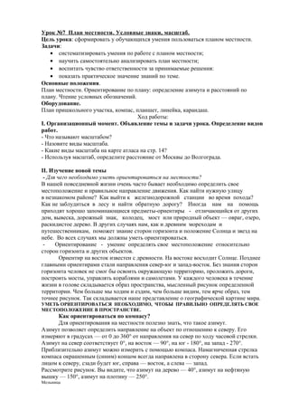 Урок №7 План местности . Условные знаки, масштаб.
Цель урока: сформировать у обучающихся умения пользоваться планом местности.
Задачи:
• систематизировать умения по работе с планом местности;
• научить самостоятельно анализировать план местности;
• воспитать чувство ответственности за принимаемые решения:
• показать практическое значение знаний по теме.
Основные положения.
План местности. Ориентирование по плану: определение азимута и расстояний по
плану. Чтение условных обозначений.
Оборудование.
План пришкольного участка, компас, планшет, линейка, карандаш.
Ход работы:
I. Организационный момент. Объявление темы и задачи урока. Определение видов
работ.
- Что называют масштабом?
- Назовите виды масштаба.
- Какие виды масштаба на карте атласа на стр. 14?
- Используя масштаб, определите расстояние от Москвы до Волгограда.
II. Изучение новой темы
- Для чего необходимо уметь ориентироваться на местности?
В нашей повседневной жизни очень часто бывает необходимо определить свое
местоположение и правильное направление движения. Как найти нужную улицу
в незнакомом районе? Как выйти к железнодорожной станции во время похода?
Как не заблудиться в лесу и найти обратную дорогу? Иногда нам на помощь
приходят хорошо запоминающиеся предметы-ориентиры - отличающийся от других
дом, вывеска, дорожный знак, колодец, мост или природный объект — овраг, озеро,
раскидистое дерево. В других случаях нам, как и древним мореходам и
путешественникам, поможет знание сторон горизонта и положение Солнца и звезд на
небе. Во всех случаях мы должны уметь ориентироваться.
Ориентирование - умение определять свое местоположение относительно
сторон горизонта и других объектов.
Ориентир на восток известен с древности. На востоке восходит Солнце. Позднее
главными ориентирами стали направления север-юг и запад-восток. Без знания сторон
горизонта человек не смог бы освоить окружающую территорию, проложить дороги,
построить мосты, управлять кораблями и самолетами. У каждого человека в течение
жизни в голове складывается образ пространства, мысленный рисунок определенной
территории. Чем больше мы ходим и ездим, чем больше видим, тем ярче образ, тем
точнее рисунок. Так складывается наше представление о географической картине мира.
УМЕТЬ ОРИЕНТИРОВАТЬСЯ НЕОБХОДИМО, ЧТОБЫ ПРАВИЛЬНО ОПРЕДЕЛЯТЬ СВОЕ
МЕСТОПОЛОЖЕНИЕ В ПРОСТРАНСТВЕ.

Как ориентироваться по компасу?
Для ориентирования на местности полезно знать, что такое азимут.
Азимут позволяет определить направление на объект по отношению к северу. Его
измеряют в градусах — от 0 до 360° от направления на север по ходу часовой стрелки.
Азимут на север соответствует 0°, на восток — 90°, на юг - 180°, на запад - 270°.
Приблизительно азимут можно измерить с помощью компаса. Намагниченная стрелка
компаса окрашенным (синим) концом всегда направлена в сторону севера. Если встать
лицом к северу, сзади будет юг, справа — восток, а слева — запад.
Рассмотрите рисунок. Вы видите, что азимут на дерево — 40°, азимут на нефтяную
вышку — 150°, азимут на плотину — 250°.
Мельница

 