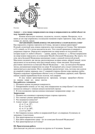 Плотина

Нефтяная вышка

Азимут — угол между направлением на север и направлением на любой объект по
ходу часовой стрелки.
Компас используют военные, геодезисты, геологи, моряки. Интересно, что в
наши до сих пор сохранились голландские названия сторон горизонта: норд, зюйд, вест
(север, юг, восток, запад).
ОКРАШЕННЫЙ (СИНИЙ) КОНЕЦ СТРЕЛКИ КОМПАСА НАПРАВЛЕН НА СЕВЕР

Как определять стороны горизонта по Солнцу, звездам и живым ориентирам?
В ясный, солнечный день можно определить свое положение по Солнцу. Оно примерно
в 13 ч зимой, а в 14 ч летом находится на юге. Этот способ применим в северных и
умеренных широтах. Определить направление на север можно по полуденной тени,
которая падает от любого объекта — здания, дерева, человека и т. д. Ночью направление
на север можно определить по созвездиям Малой и Большой Медведицы. Вы знаете, что
семь звезд Большой Медведицы напоминают ковш с длинной изогнутой ручкой.
Мысленно соедините две звезды, расположенные на краю ковша, прямой линией, затем
продолжите ее на величину пяти расстояний между этими звездами. Полученное
расстояние закончится в созвездии Малой Медведицы — там, где находится Полярная
звезда, указывающая направление на север. В пасмурный день следует внимательно
присмотреться к растениям. Мхи и лишайники предпочитают тень, поэтому они селятся
на северной стороне деревьев, скал. С северной стороны обычно кора деревьев грубее.
Муравьи сооружают муравейники обычно к югу от ближайших деревьев, пней. Причем
южная сторона муравейника более пологая, чем северная.
В лесу можно ориентироваться по просекам, которые прорубают обычно
по линиям север—юг, запад—восток.
Как работать с компасом
1. Положите компас на ровную поверхность.
2. Поворачивайте компас до тех пор, пока направление на север (буква С или темная
полоса) не совпадет с темным концом магнитной стрелки.
3. В этом положении стрелка компаса показывает направление север—юг.
Закрепление
1. Назовите все основные и промежуточные стороны горизонта.
2. Что означает умение ориентироваться?
3. Что называется азимутом?
4. Азимут может изменяться:
а) от 0 до 45°;
б) от 0 до 90°;
в) от 0 до 180°;
г) от 0 до 360°.
5. На Северном полюсе любое из направлений будет: а) северным; б) южным; в)
западным; г) восточным.
6. Как ориентироваться по компасу?
7. Как найти направление север—юг по созвездию Большой Медведицы?
8. Как ориентироваться по Солнцу?
III. Практическая работа
Дети выходят на участок и делятся на группы по 4 человека. Задания:

 