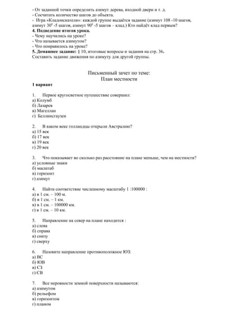 - От заданной точки определить азимут дерева, входной двери и т. д.
- Сосчитать количество шагов до объекта.
- Игра «Кладоискатели»: каждой группе выдаётся задание (азимут 108 -10 шагов,
азимут 300 -5 шагов, азимут 900 -5 шагов – клад.) Кто найдёт клад первым?
4. Подведение итогов урока.
- Чему научились на уроке?
- Что называется азимутом?
- Что понравилось на уроке?
5. Домашнее задание: § 10, итоговые вопросы и задания на стр. 36.
Составить задание движения по азимуту для другой группы.

Письменный зачет по теме:
План местности
1 вариант
1.
Первое кругосветное путешествие совершил:
а) Колумб
б) Лазарев
в) Магеллан
г) Беллинсгаузен
2.
В каком веке голландцы открыли Австралию?
а) 15 век
б) 17 век
в) 19 век
г) 20 век
3.
Что показывает во сколько раз расстояние на плане меньше, чем на местности?
а) условные знаки
б) масштаб
в) горизонт
г) азимут
4.
Найти соответствие численному масштабу 1 :100000 :
а) в 1 см. – 100 м.
б) в 1 см. – 1 км.
в) в 1 см. – 100000 км.
г) в 1 см. – 10 км.
5.
Направление на север на плане находится :
а) слева
б) справа
в) снизу
г) сверху
6.
Назовите направление противоположное ЮЗ:
а) ВС
б) ЮВ
в) СЗ
г) СВ
7.
Все неровности земной поверхности называются:
а) азимутом
б) рельефом
в) горизонтом
г) планом

 