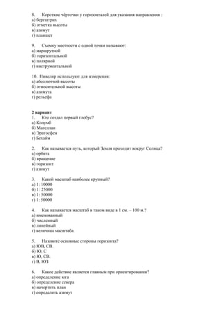 8.
Короткие чёрточки у горизонталей для указания направления :
а) бергштрих
б) отметка высоты
в) азимут
г) планшет
9.
Съемку местности с одной точки называют:
а) маршрутной
б) горизонтальной
в) полярной
г) инструментальной
10. Нивелир используют для измерения:
а) абсолютной высоты
б) относительной высоты
в) азимута
г) рельефа
2 вариант
1.
Кто создал первый глобус?
а) Колумб
б) Магеллан
в) Эратосфен
г) Бехайм
2.
Как называется путь, который Земля проходит вокруг Солнца?
а) орбита
б) вращение
в) горизонт
г) азимут
3.
Какой масштаб наиболее крупный?
а) 1: 10000
б) 1: 25000
в) 1: 50000
г) 1: 50000
4.
Как называется масштаб в таком виде в 1 см. – 100 м.?
а) именованный
б) численный
в) линейный
г) величина масштаба
5.
Назовите основные стороны горизонта?
а) ЮВ, СВ.
б) Ю, С
в) Ю, СВ.
г) В, ЮЗ
6.
Какое действие является главным при ориентировании?
а) определение юга
б) определение севера
в) начертить план
г) определить азимут

 